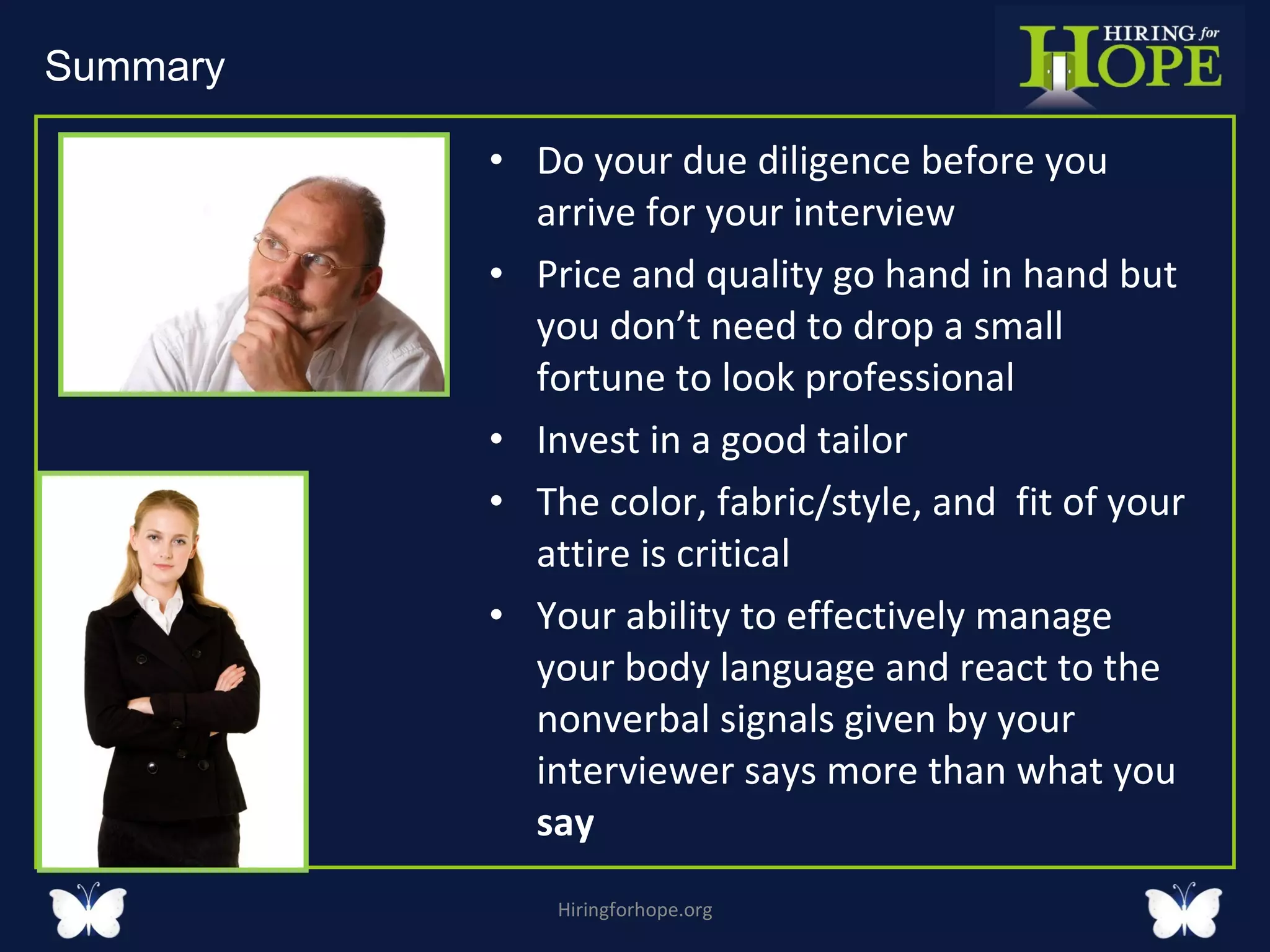 Do your due diligence before you arrive for your interview  Price and quality go hand in hand but you don’t need to drop a small fortune to look professional Invest in a good tailor The color, fabric/style, and  fit of your attire is critical Your ability to effectively manage your body language and react to the nonverbal signals given by your interviewer says more than what you  say  Hiringforhope.org Summary  
