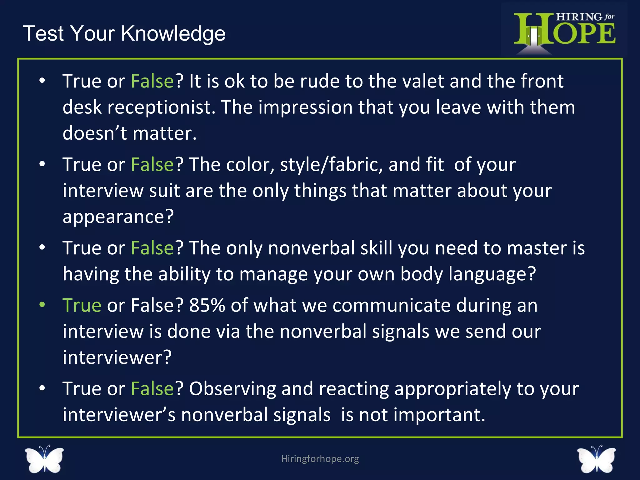 True or  False ? It is ok to be rude to the valet and the front desk receptionist. The impression that you leave with them doesn’t matter.  True or  False ? The color, style/fabric, and fit  of your interview suit are the only things that matter about your appearance?  True or  False ? The only nonverbal skill you need to master is having the ability to manage your own body language?  True  or False? 85% of what we communicate during an interview is done via the nonverbal signals we send our interviewer?  True or  False ? Observing and reacting appropriately to your interviewer’s nonverbal signals  is not important. Hiringforhope.org Test Your Knowledge  