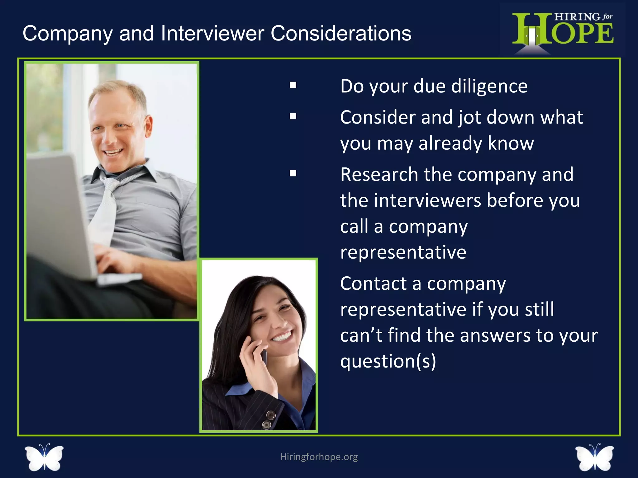 Do your due diligence  Consider and jot down what you may already know Research the company and the interviewers before you call a company representative Contact a company representative if you still can’t find the answers to your question(s)  Hiringforhope.org Company and Interviewer Considerations  
