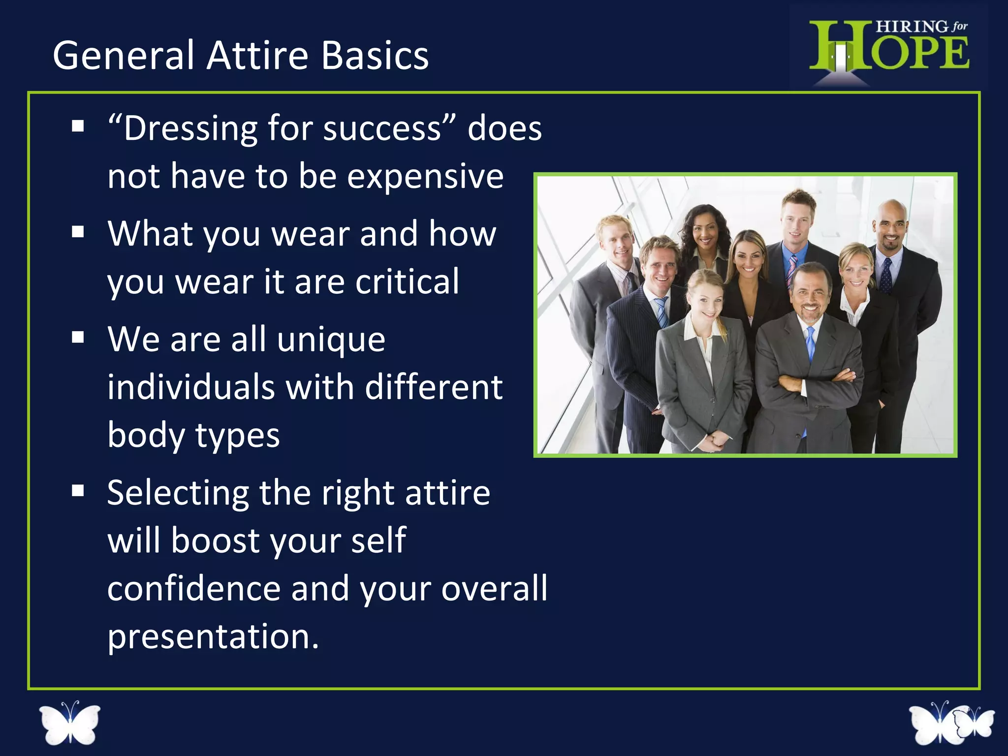 General Attire Basics “ Dressing for success” does not have to be expensive What you wear and how you wear it are critical We are all unique individuals with different body types Selecting the right attire will boost your self confidence and your overall presentation. 
