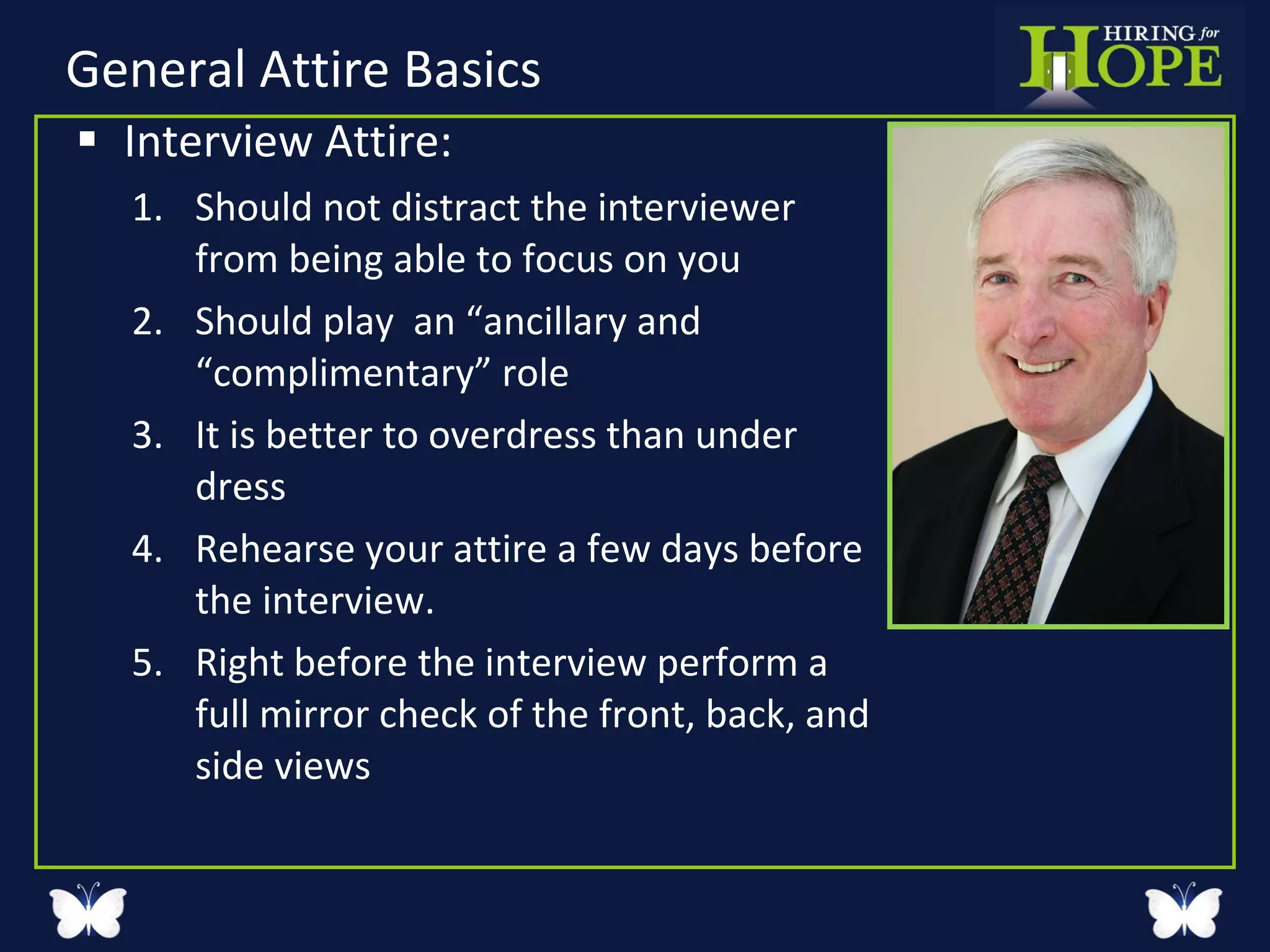 General Attire Basics  Interview Attire: Should not distract the interviewer from being able to focus on you Should play  an “ancillary and “complimentary” role  It is better to overdress than under dress Rehearse your attire a few days before the interview. Right before the interview perform a full mirror check of the front, back, and side views  