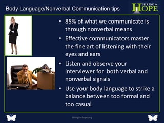 85% of what we communicate is through nonverbal means Effective communicators master the fine art of listening with their eyes and ears Listen and observe your interviewer for  both verbal and nonverbal signals Use your body language to strike a balance between too formal and too casual Hiringforhope.org Body Language/Nonverbal Communication tips  