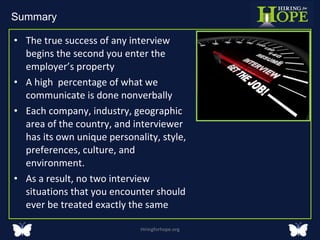 The true success of any interview begins the second you enter the employer’s property  A high  percentage of what we communicate is done nonverbally Each company, industry, geographic area of the country, and interviewer has its own unique personality, style, preferences, culture, and environment.  As a result, no two interview situations that you encounter should ever be treated exactly the same  Hiringforhope.org Summary  