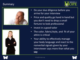 Do your due diligence before you arrive for your interview  Price and quality go hand in hand but you don’t need to drop a small fortune to look professional Invest in a good tailor The color, fabric/style, and  fit of your attire is critical Your ability to effectively manage your body language and react to the nonverbal signals given by your interviewer says more than what you  say  Hiringforhope.org Summary  