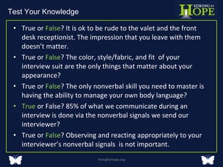 True or  False ? It is ok to be rude to the valet and the front desk receptionist. The impression that you leave with them doesn’t matter.  True or  False ? The color, style/fabric, and fit  of your interview suit are the only things that matter about your appearance?  True or  False ? The only nonverbal skill you need to master is having the ability to manage your own body language?  True  or False? 85% of what we communicate during an interview is done via the nonverbal signals we send our interviewer?  True or  False ? Observing and reacting appropriately to your interviewer’s nonverbal signals  is not important. Hiringforhope.org Test Your Knowledge  