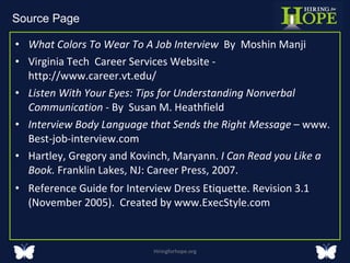 What Colors To Wear To A Job Interview  By  Moshin Manji  Virginia Tech  Career Services Website -  http://www.career.vt.edu/ Listen With Your Eyes: Tips for Understanding Nonverbal Communication  - By  Susan M. Heathfield Interview Body Language that Sends the Right Message  – www. Best-job-interview.com Hartley, Gregory and Kovinch, Maryann.  I Can Read you Like a Book.  Franklin Lakes, NJ: Career Press, 2007. Reference Guide for Interview Dress Etiquette. Revision 3.1 (November 2005).  Created by www.ExecStyle.com Hiringforhope.org Source Page  