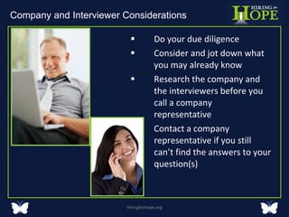 Do your due diligence  Consider and jot down what you may already know Research the company and the interviewers before you call a company representative Contact a company representative if you still can’t find the answers to your question(s)  Hiringforhope.org Company and Interviewer Considerations  