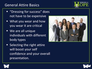 General Attire Basics “ Dressing for success” does not have to be expensive What you wear and how you wear it are critical We are all unique individuals with different body types Selecting the right attire will boost your self confidence and your overall presentation. 