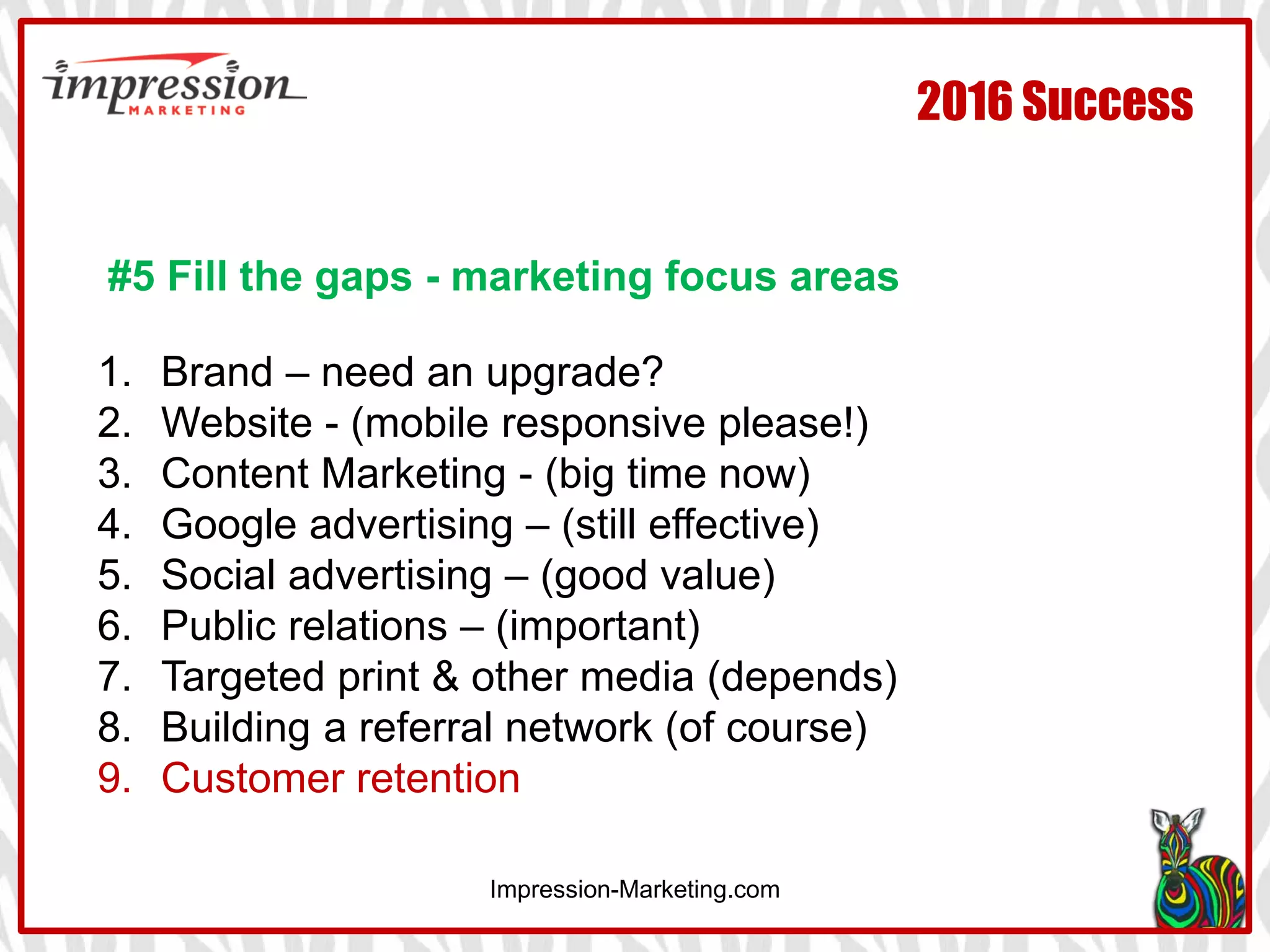 Impression-Marketing.com
2016 Success
#5 Fill the gaps - marketing focus areas
1. Brand – need an upgrade?
2. Website - (mobile responsive please!)
3. Content Marketing - (big time now)
4. Google advertising – (still effective)
5. Social advertising – (good value)
6. Public relations – (important)
7. Targeted print & other media (depends)
8. Building a referral network (of course)
9. Customer retention
 