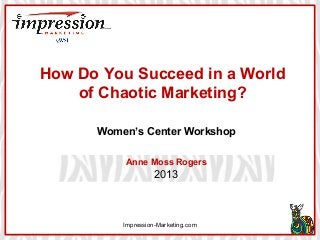 How Do You Succeed in a World
of Chaotic Marketing?
Women’s Center Workshop
Anne Moss Rogers

2013

Impression-Marketing.com

 