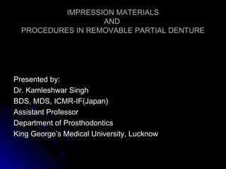 IMPRESSION MATERIALSIMPRESSION MATERIALS
ANDAND
PROCEDURES IN REMOVABLE PARTIAL DENTUREPROCEDURES IN REMOVABLE PARTIAL DENTURE
Presented by:Presented by:
Dr. Kamleshwar SinghDr. Kamleshwar Singh
BDS, MDS, ICMR-IF(Japan)BDS, MDS, ICMR-IF(Japan)
Assistant ProfessorAssistant Professor
Department of ProsthodonticsDepartment of Prosthodontics
King George’s Medical University, LucknowKing George’s Medical University, Lucknow
 