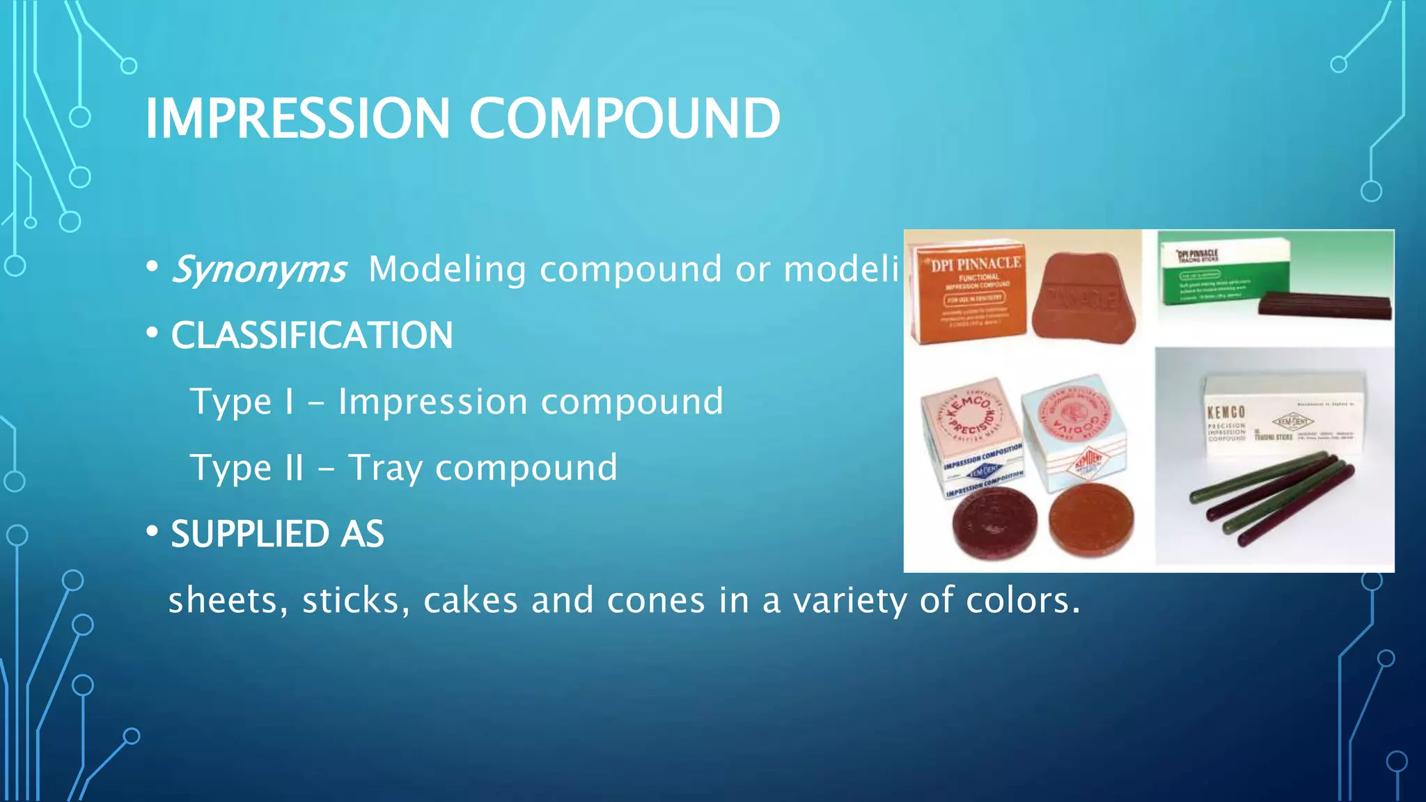 IMPRESSION COMPOUND
• Synonyms Modeling compound or modeling plastic.
• CLASSIFICATION
Type I - Impression compound
Type II - Tray compound
• SUPPLIED AS
sheets, sticks, cakes and cones in a variety of colors.
 