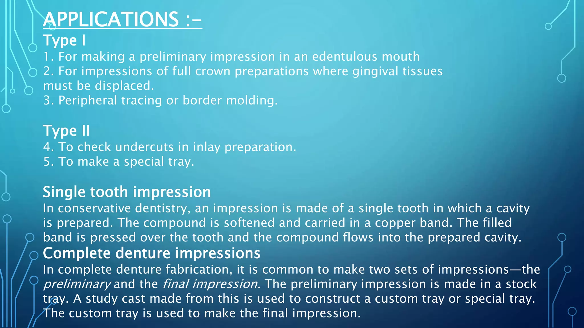 APPLICATIONS :-
Type I
1. For making a preliminary impression in an edentulous mouth
2. For impressions of full crown preparations where gingival tissues
must be displaced.
3. Peripheral tracing or border molding.
Type II
4. To check undercuts in inlay preparation.
5. To make a special tray.
Single tooth impression
In conservative dentistry, an impression is made of a single tooth in which a cavity
is prepared. The compound is softened and carried in a copper band. The filled
band is pressed over the tooth and the compound flows into the prepared cavity.
Complete denture impressions
In complete denture fabrication, it is common to make two sets of impressions—the
preliminary and the final impression. The preliminary impression is made in a stock
tray. A study cast made from this is used to construct a custom tray or special tray.
The custom tray is used to make the final impression.
 