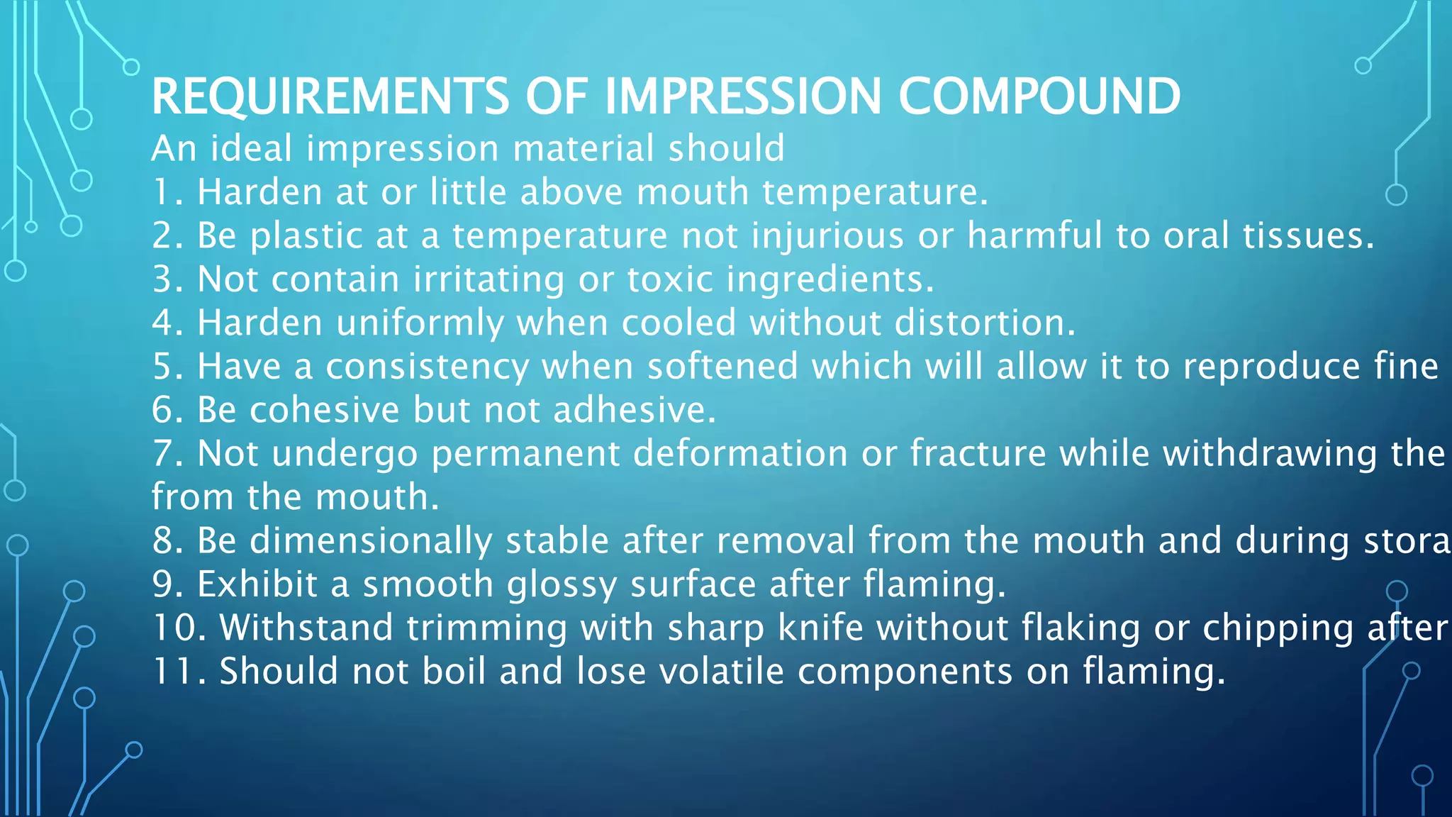 REQUIREMENTS OF IMPRESSION COMPOUND
An ideal impression material should
1. Harden at or little above mouth temperature.
2. Be plastic at a temperature not injurious or harmful to oral tissues.
3. Not contain irritating or toxic ingredients.
4. Harden uniformly when cooled without distortion.
5. Have a consistency when softened which will allow it to reproduce fine d
6. Be cohesive but not adhesive.
7. Not undergo permanent deformation or fracture while withdrawing the
from the mouth.
8. Be dimensionally stable after removal from the mouth and during storag
9. Exhibit a smooth glossy surface after flaming.
10. Withstand trimming with sharp knife without flaking or chipping after
11. Should not boil and lose volatile components on flaming.
 