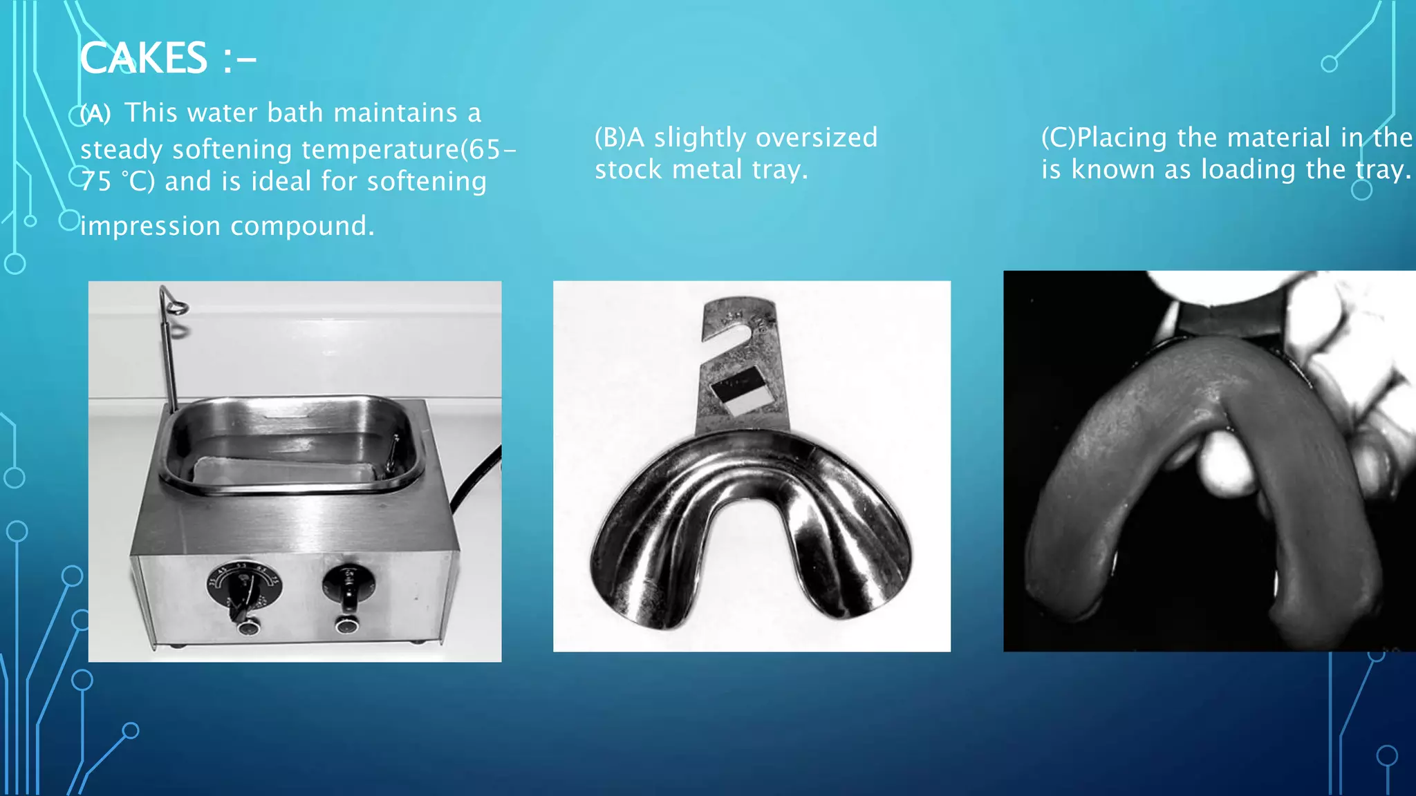 CAKES :-
(A) This water bath maintains a
steady softening temperature(65-
75 °C) and is ideal for softening
impression compound.
(B)A slightly oversized
stock metal tray.
(C)Placing the material in the
is known as loading the tray.
 