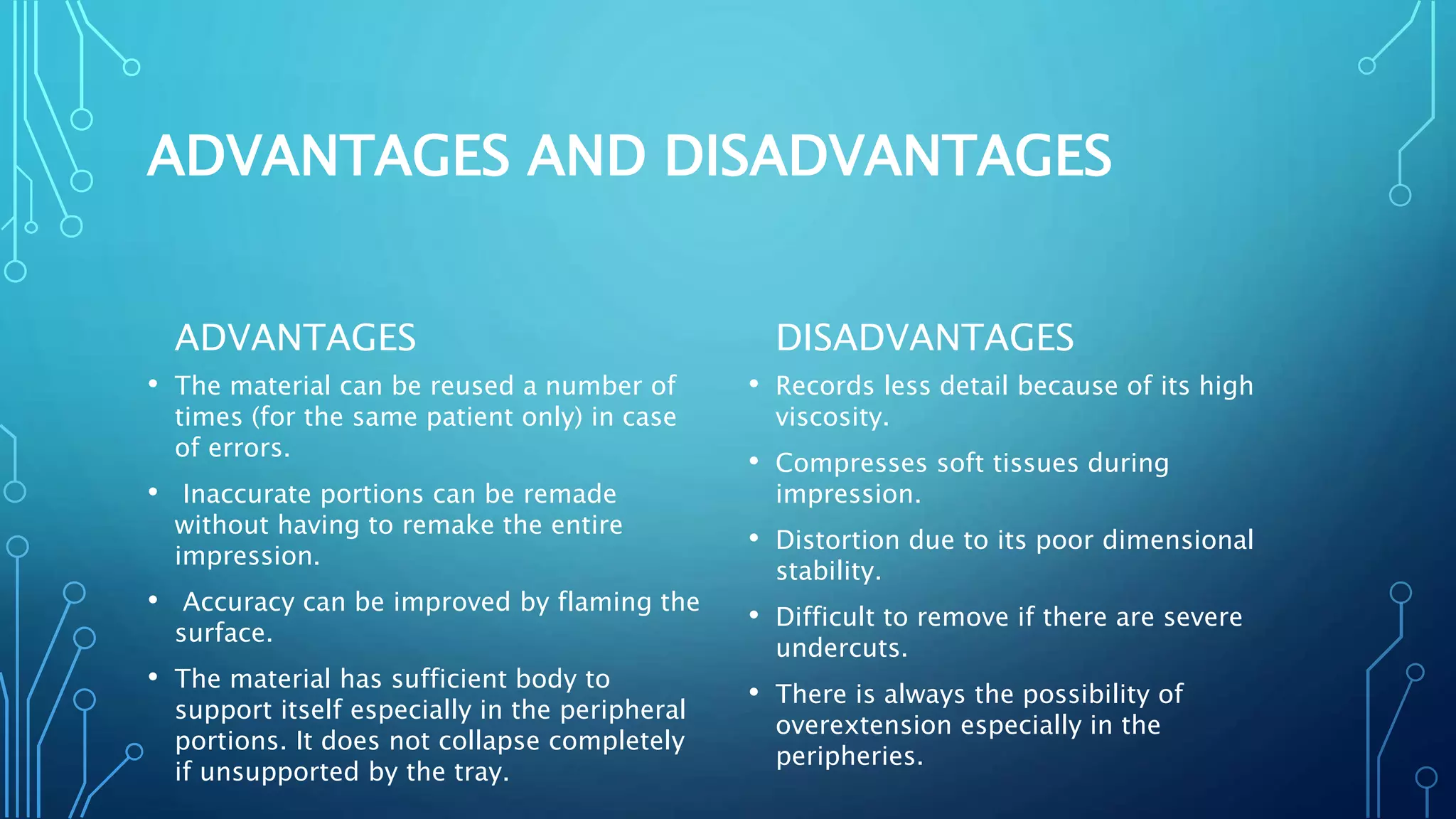 ADVANTAGES AND DISADVANTAGES
ADVANTAGES
• The material can be reused a number of
times (for the same patient only) in case
of errors.
• Inaccurate portions can be remade
without having to remake the entire
impression.
• Accuracy can be improved by flaming the
surface.
• The material has sufficient body to
support itself especially in the peripheral
portions. It does not collapse completely
if unsupported by the tray.
DISADVANTAGES
• Records less detail because of its high
viscosity.
• Compresses soft tissues during
impression.
• Distortion due to its poor dimensional
stability.
• Difficult to remove if there are severe
undercuts.
• There is always the possibility of
overextension especially in the
peripheries.
 