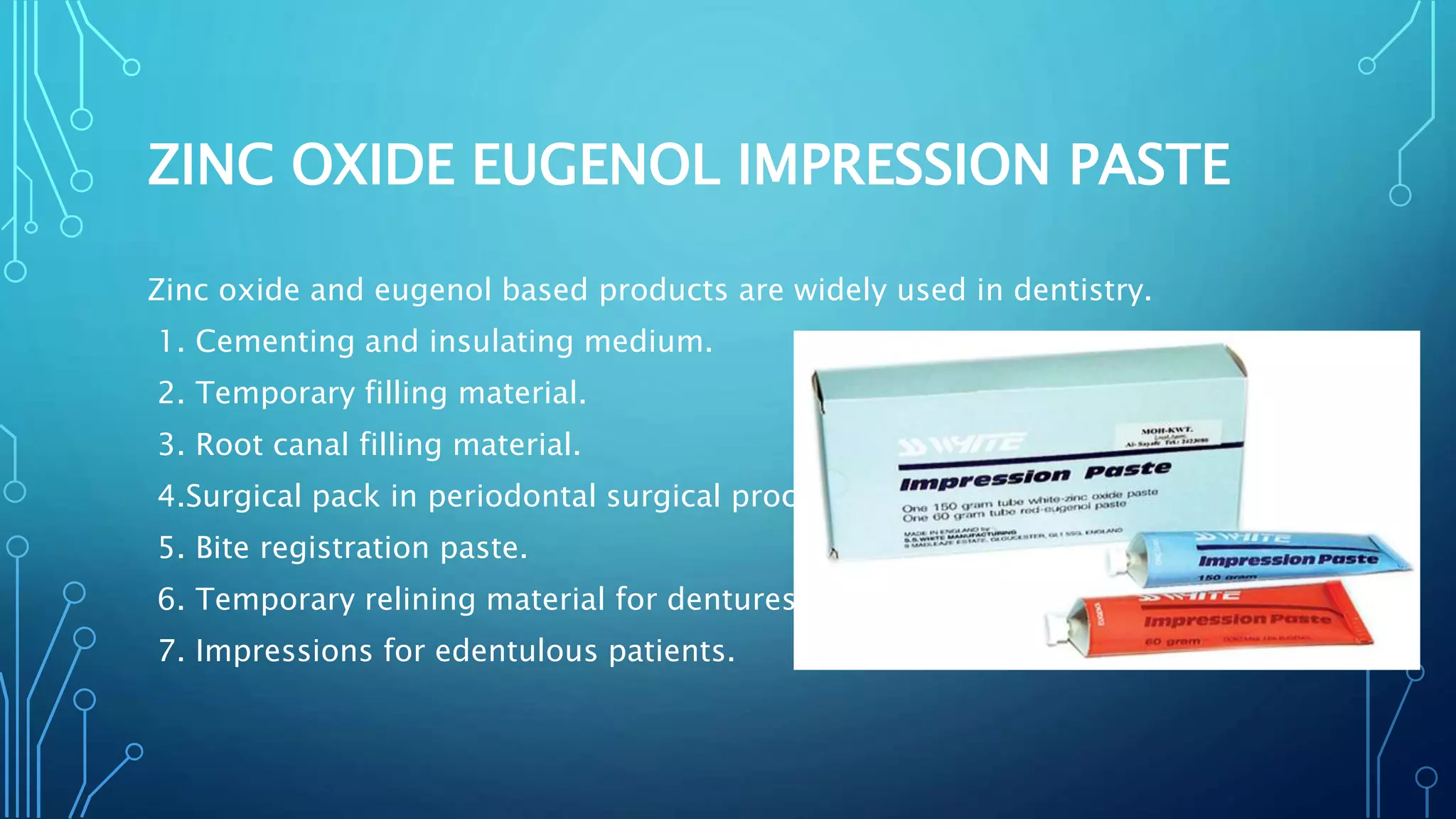 ZINC OXIDE EUGENOL IMPRESSION PASTE
Zinc oxide and eugenol based products are widely used in dentistry.
1. Cementing and insulating medium.
2. Temporary filling material.
3. Root canal filling material.
4.Surgical pack in periodontal surgical procedures.
5. Bite registration paste.
6. Temporary relining material for dentures.
7. Impressions for edentulous patients.
 