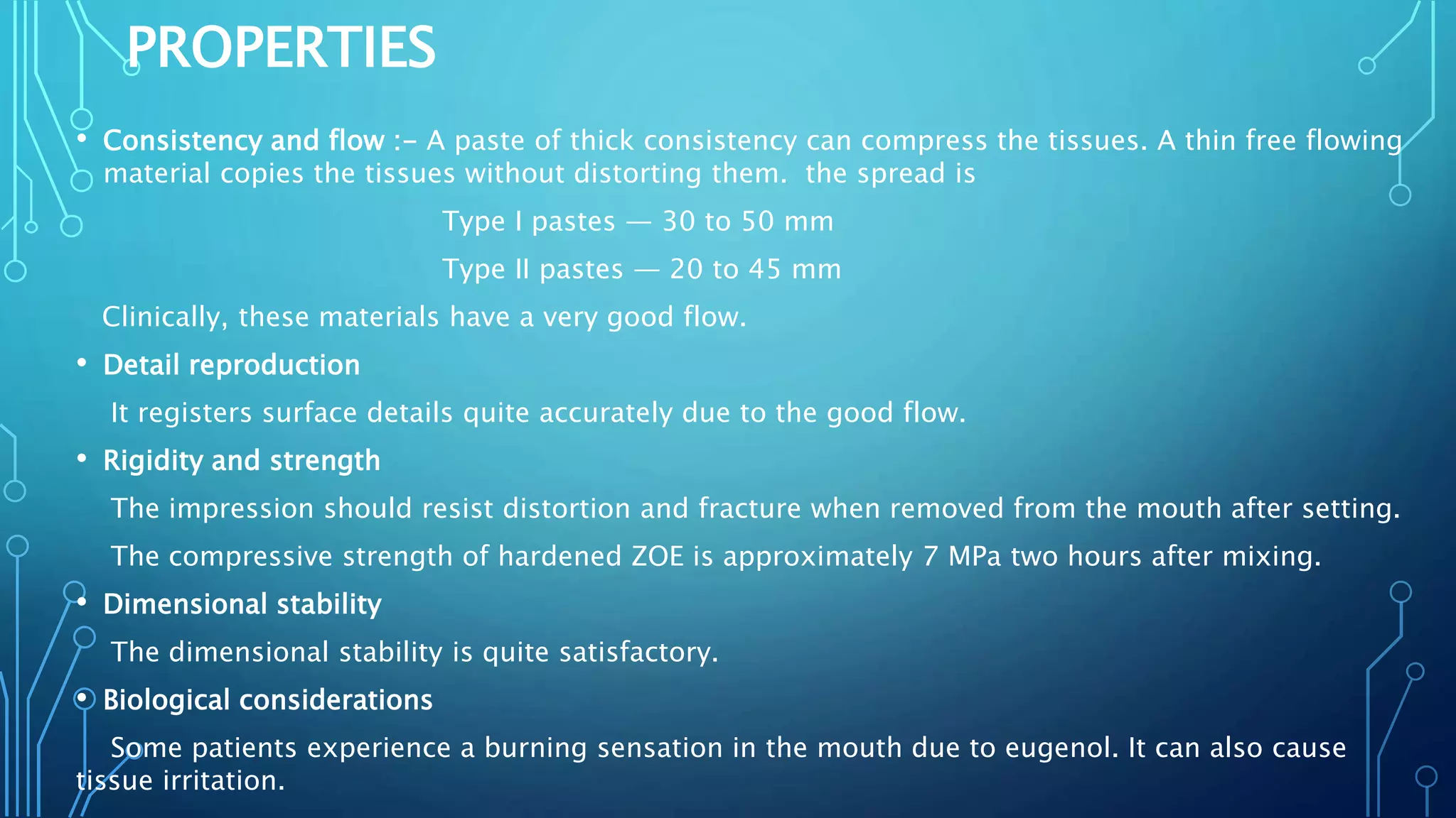 PROPERTIES
• Consistency and flow :- A paste of thick consistency can compress the tissues. A thin free flowing
material copies the tissues without distorting them. the spread is
Type I pastes — 30 to 50 mm
Type II pastes — 20 to 45 mm
Clinically, these materials have a very good flow.
• Detail reproduction
It registers surface details quite accurately due to the good flow.
• Rigidity and strength
The impression should resist distortion and fracture when removed from the mouth after setting.
The compressive strength of hardened ZOE is approximately 7 MPa two hours after mixing.
• Dimensional stability
The dimensional stability is quite satisfactory.
• Biological considerations
Some patients experience a burning sensation in the mouth due to eugenol. It can also cause
tissue irritation.
 