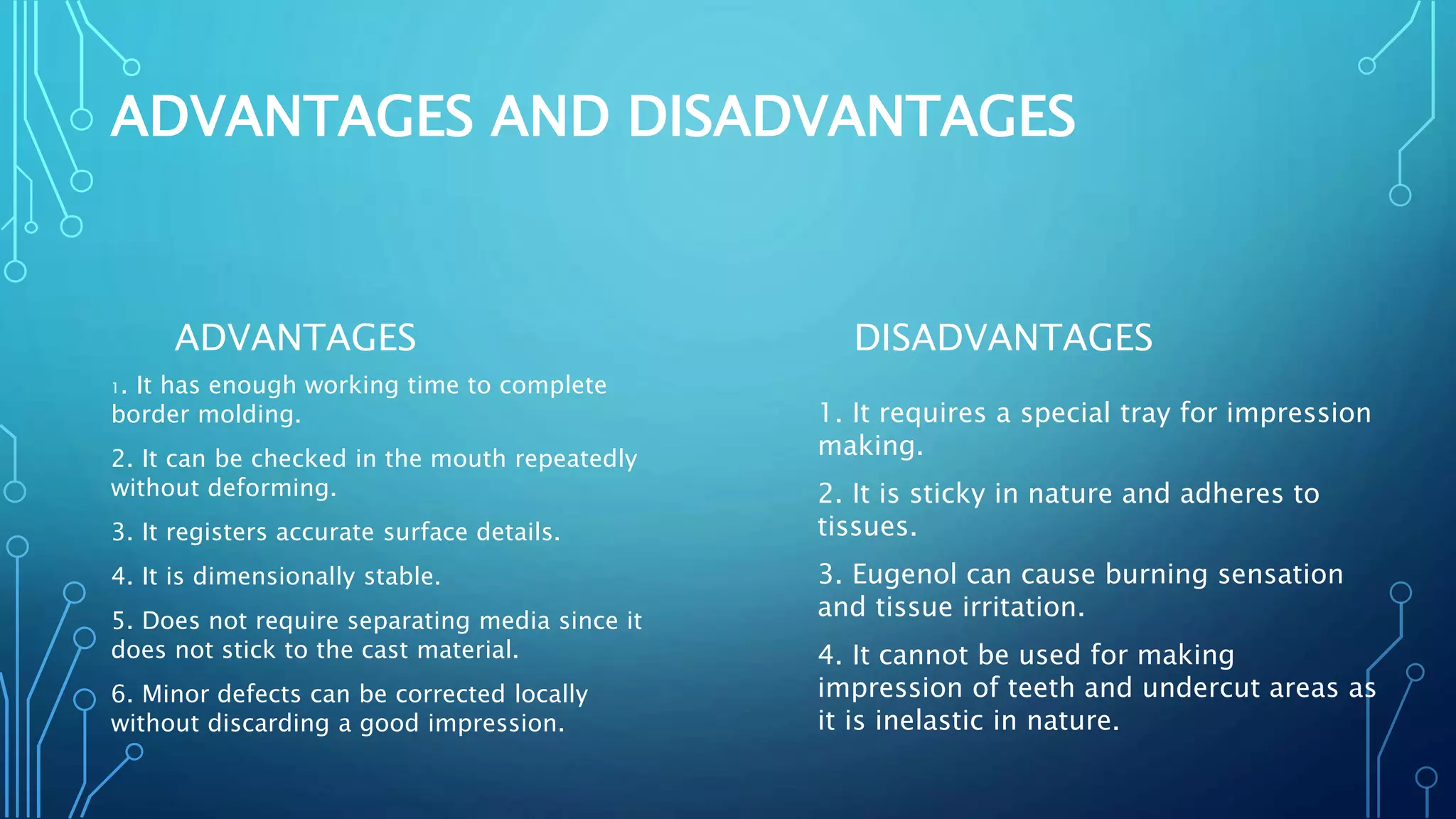 ADVANTAGES AND DISADVANTAGES
ADVANTAGES
1. It has enough working time to complete
border molding.
2. It can be checked in the mouth repeatedly
without deforming.
3. It registers accurate surface details.
4. It is dimensionally stable.
5. Does not require separating media since it
does not stick to the cast material.
6. Minor defects can be corrected locally
without discarding a good impression.
DISADVANTAGES
1. It requires a special tray for impression
making.
2. It is sticky in nature and adheres to
tissues.
3. Eugenol can cause burning sensation
and tissue irritation.
4. It cannot be used for making
impression of teeth and undercut areas as
it is inelastic in nature.
 