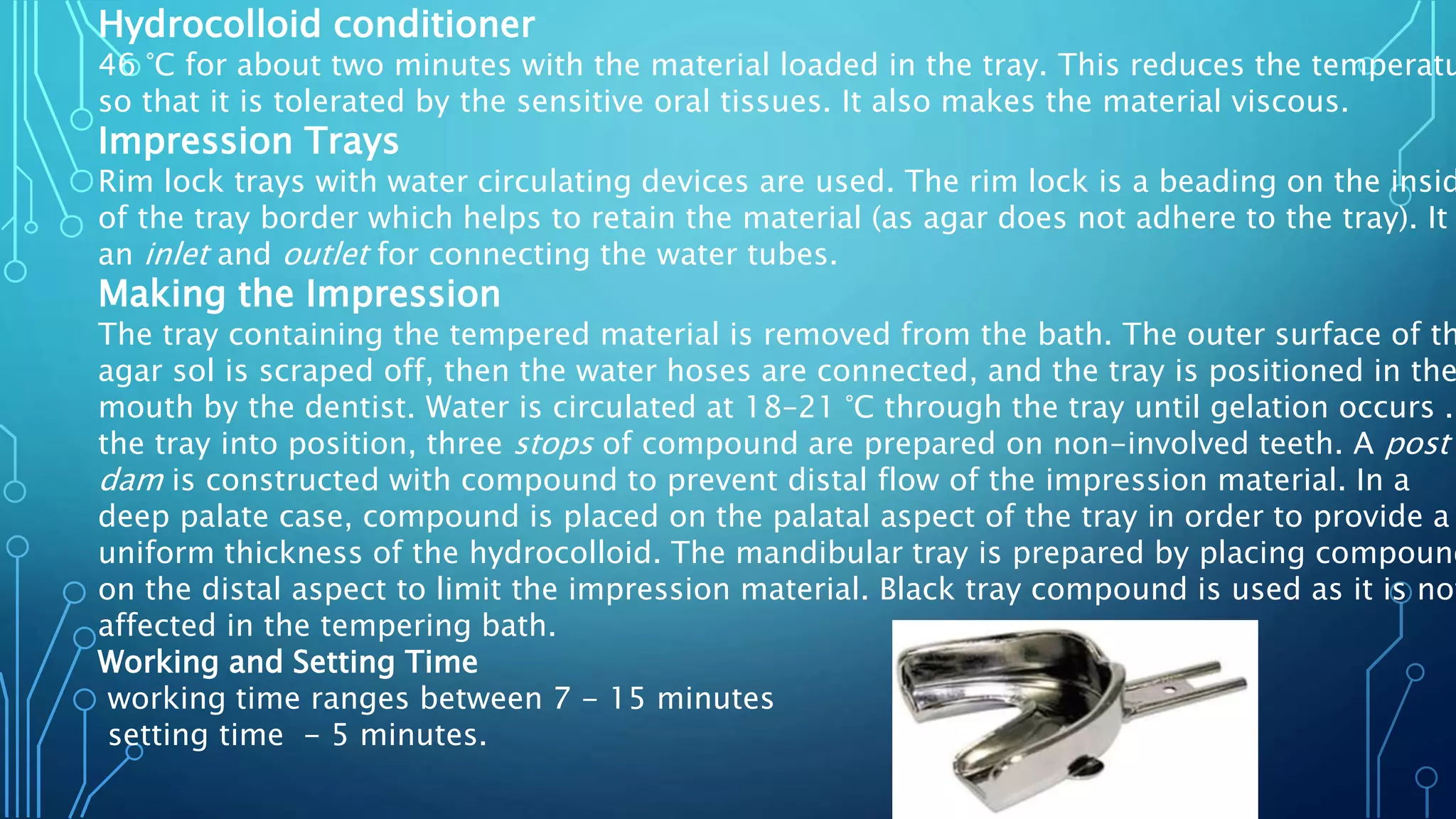 Hydrocolloid conditioner
46 °C for about two minutes with the material loaded in the tray. This reduces the temperatu
so that it is tolerated by the sensitive oral tissues. It also makes the material viscous.
Impression Trays
Rim lock trays with water circulating devices are used. The rim lock is a beading on the insid
of the tray border which helps to retain the material (as agar does not adhere to the tray). It
an inlet and outlet for connecting the water tubes.
Making the Impression
The tray containing the tempered material is removed from the bath. The outer surface of th
agar sol is scraped off, then the water hoses are connected, and the tray is positioned in the
mouth by the dentist. Water is circulated at 18–21 °C through the tray until gelation occurs .
the tray into position, three stops of compound are prepared on non-involved teeth. A post
dam is constructed with compound to prevent distal flow of the impression material. In a
deep palate case, compound is placed on the palatal aspect of the tray in order to provide a
uniform thickness of the hydrocolloid. The mandibular tray is prepared by placing compound
on the distal aspect to limit the impression material. Black tray compound is used as it is not
affected in the tempering bath.
Working and Setting Time
working time ranges between 7 - 15 minutes
setting time - 5 minutes.
 