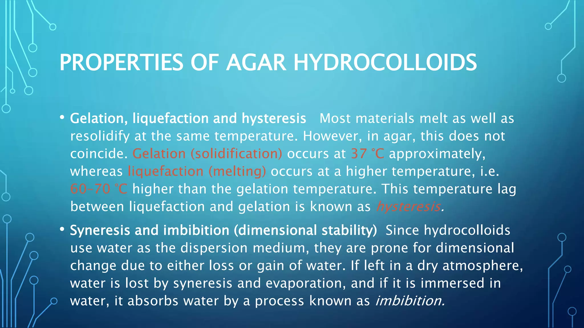 PROPERTIES OF AGAR HYDROCOLLOIDS
• Gelation, liquefaction and hysteresis Most materials melt as well as
resolidify at the same temperature. However, in agar, this does not
coincide. Gelation (solidification) occurs at 37 °C approximately,
whereas liquefaction (melting) occurs at a higher temperature, i.e.
60–70 °C higher than the gelation temperature. This temperature lag
between liquefaction and gelation is known as hysteresis.
• Syneresis and imbibition (dimensional stability) Since hydrocolloids
use water as the dispersion medium, they are prone for dimensional
change due to either loss or gain of water. If left in a dry atmosphere,
water is lost by syneresis and evaporation, and if it is immersed in
water, it absorbs water by a process known as imbibition.
 