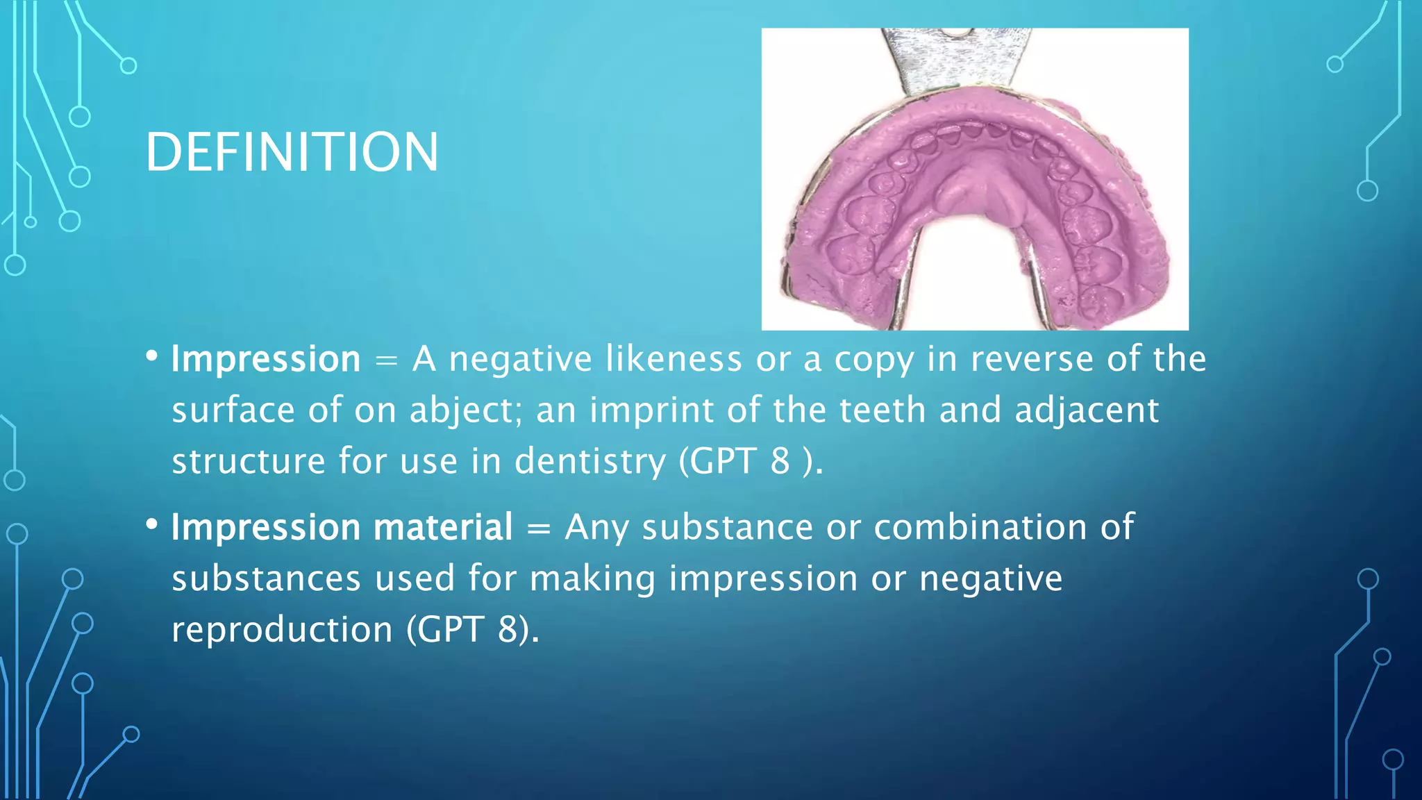 DEFINITION
• Impression = A negative likeness or a copy in reverse of the
surface of on abject; an imprint of the teeth and adjacent
structure for use in dentistry (GPT 8 ).
• Impression material = Any substance or combination of
substances used for making impression or negative
reproduction (GPT 8).
 