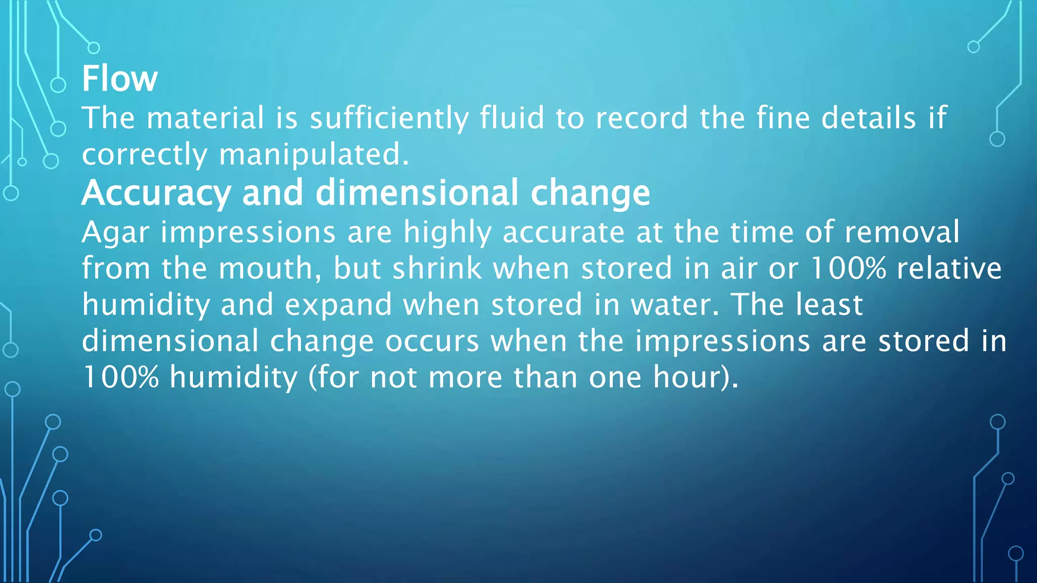Flow
The material is sufficiently fluid to record the fine details if
correctly manipulated.
Accuracy and dimensional change
Agar impressions are highly accurate at the time of removal
from the mouth, but shrink when stored in air or 100% relative
humidity and expand when stored in water. The least
dimensional change occurs when the impressions are stored in
100% humidity (for not more than one hour).
 