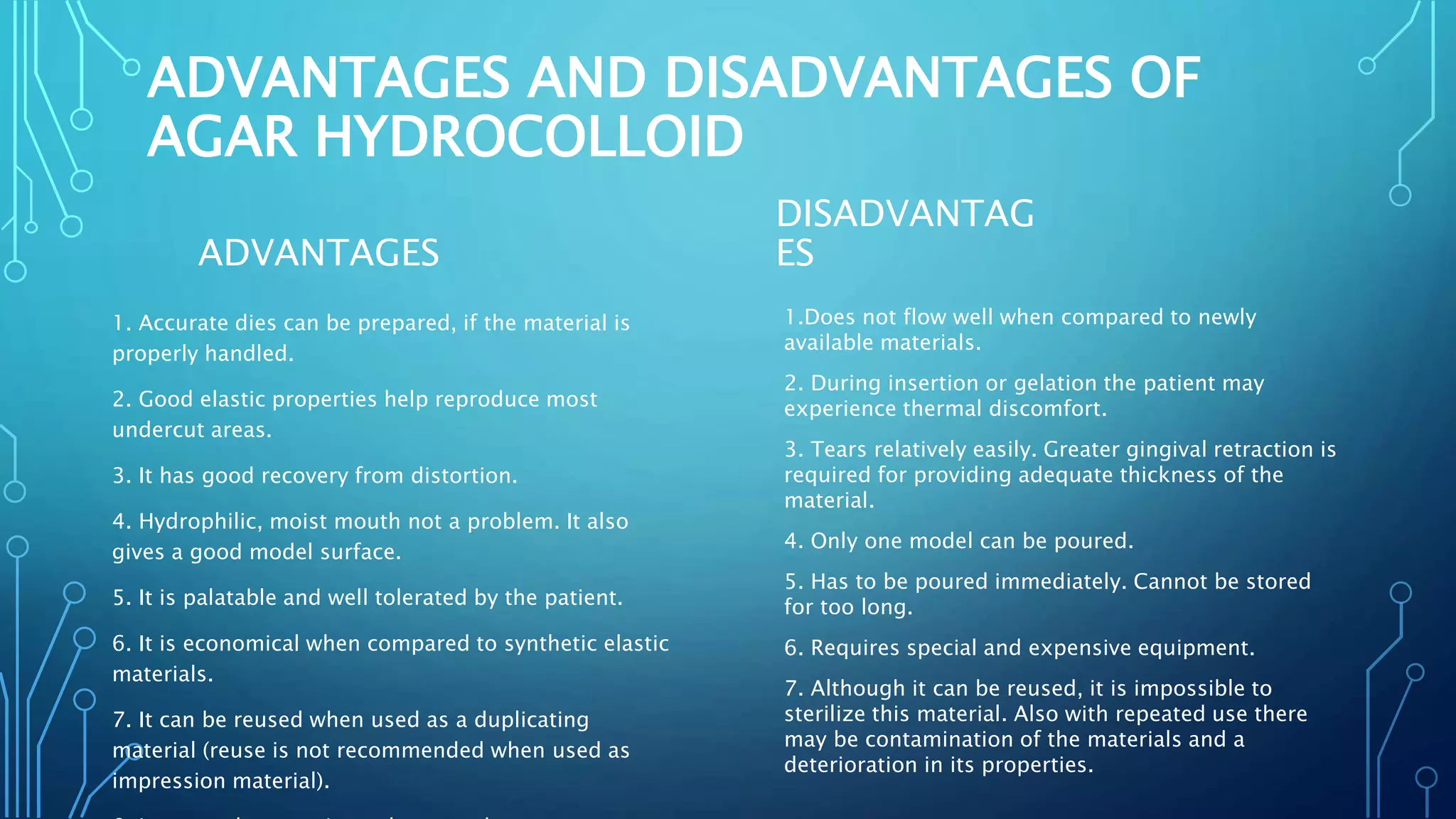 ADVANTAGES AND DISADVANTAGES OF
AGAR HYDROCOLLOID
ADVANTAGES
1. Accurate dies can be prepared, if the material is
properly handled.
2. Good elastic properties help reproduce most
undercut areas.
3. It has good recovery from distortion.
4. Hydrophilic, moist mouth not a problem. It also
gives a good model surface.
5. It is palatable and well tolerated by the patient.
6. It is economical when compared to synthetic elastic
materials.
7. It can be reused when used as a duplicating
material (reuse is not recommended when used as
impression material).
DISADVANTAG
ES
1.Does not flow well when compared to newly
available materials.
2. During insertion or gelation the patient may
experience thermal discomfort.
3. Tears relatively easily. Greater gingival retraction is
required for providing adequate thickness of the
material.
4. Only one model can be poured.
5. Has to be poured immediately. Cannot be stored
for too long.
6. Requires special and expensive equipment.
7. Although it can be reused, it is impossible to
sterilize this material. Also with repeated use there
may be contamination of the materials and a
deterioration in its properties.
 