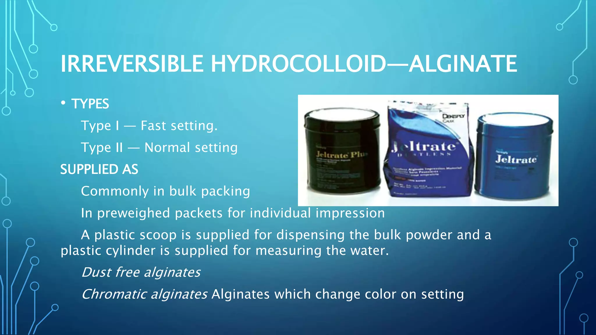 IRREVERSIBLE HYDROCOLLOID—ALGINATE
• TYPES
Type I — Fast setting.
Type II — Normal setting
SUPPLIED AS
Commonly in bulk packing
In preweighed packets for individual impression
A plastic scoop is supplied for dispensing the bulk powder and a
plastic cylinder is supplied for measuring the water.
Dust free alginates
Chromatic alginates Alginates which change color on setting
 