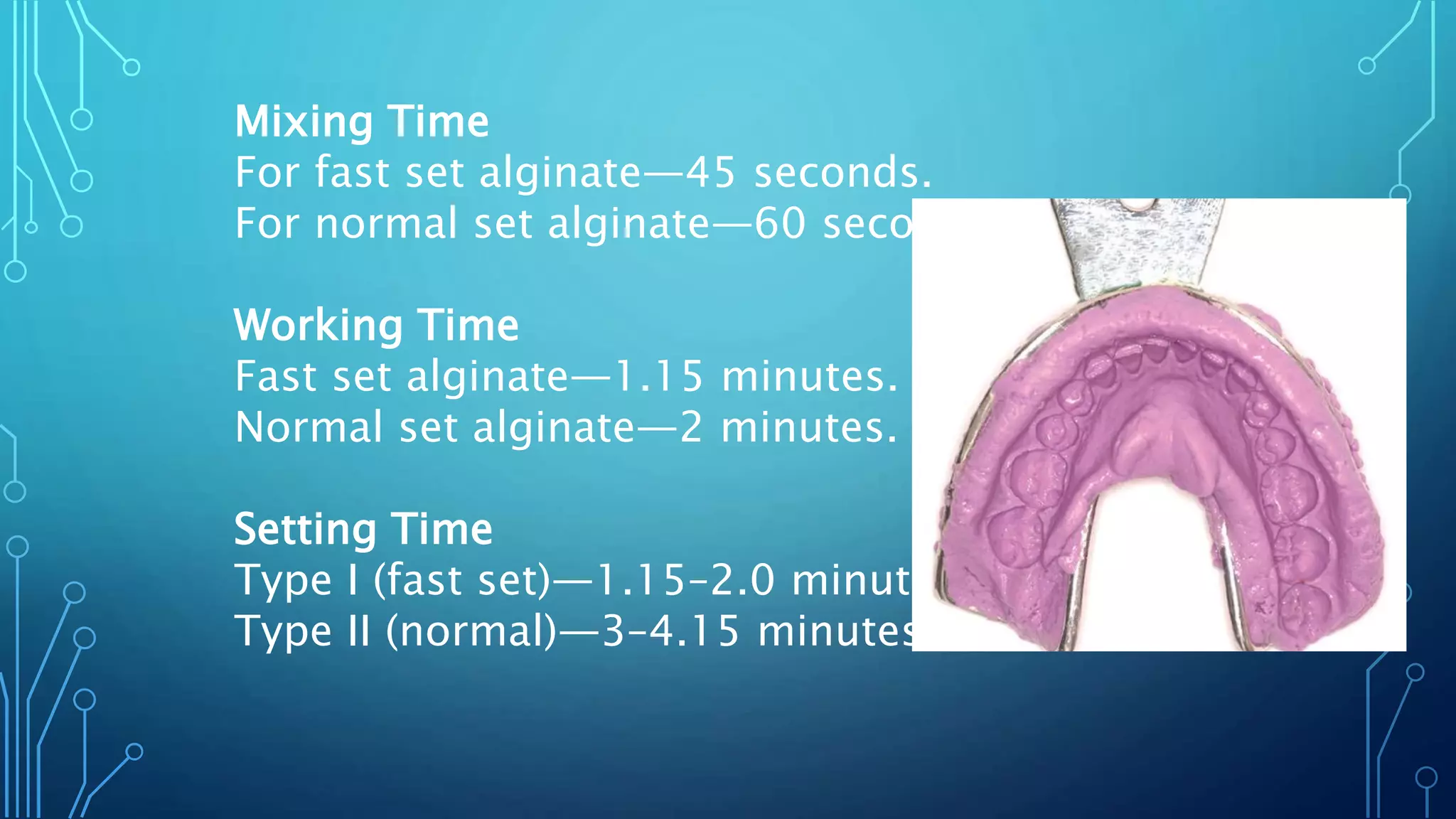 Mixing Time
For fast set alginate—45 seconds.
For normal set alginate—60 seconds.
Working Time
Fast set alginate—1.15 minutes.
Normal set alginate—2 minutes.
Setting Time
Type I (fast set)—1.15–2.0 minutes
Type II (normal)—3–4.15 minutes
 