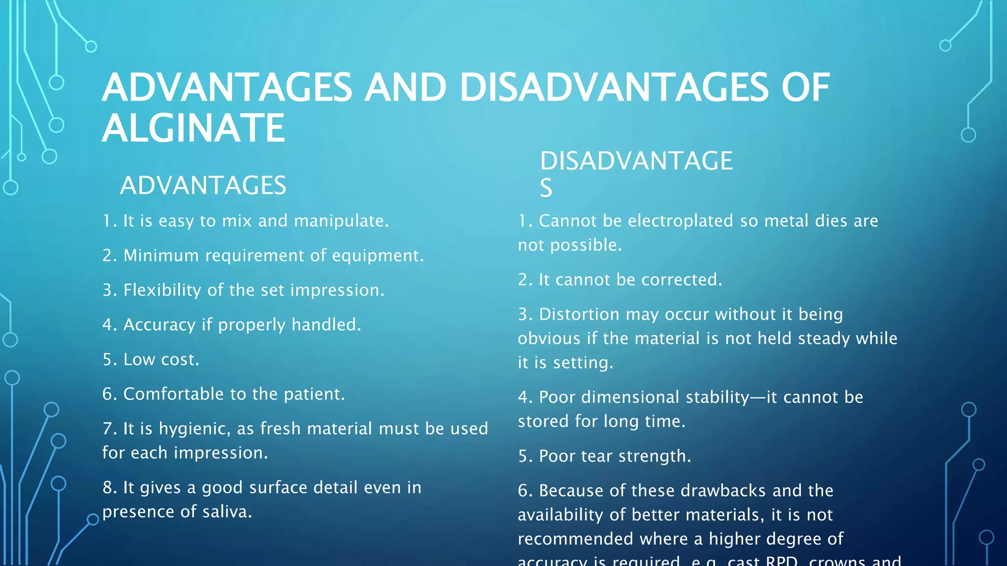 ADVANTAGES AND DISADVANTAGES OF
ALGINATE
ADVANTAGES
1. It is easy to mix and manipulate.
2. Minimum requirement of equipment.
3. Flexibility of the set impression.
4. Accuracy if properly handled.
5. Low cost.
6. Comfortable to the patient.
7. It is hygienic, as fresh material must be used
for each impression.
8. It gives a good surface detail even in
presence of saliva.
DISADVANTAGE
S
1. Cannot be electroplated so metal dies are
not possible.
2. It cannot be corrected.
3. Distortion may occur without it being
obvious if the material is not held steady while
it is setting.
4. Poor dimensional stability—it cannot be
stored for long time.
5. Poor tear strength.
6. Because of these drawbacks and the
availability of better materials, it is not
recommended where a higher degree of
 