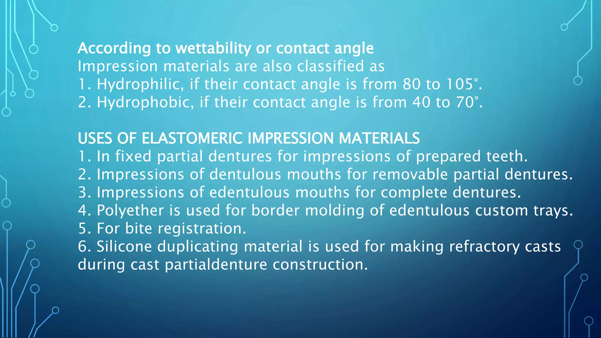 According to wettability or contact angle
Impression materials are also classified as
1. Hydrophilic, if their contact angle is from 80 to 105°.
2. Hydrophobic, if their contact angle is from 40 to 70°.
USES OF ELASTOMERIC IMPRESSION MATERIALS
1. In fixed partial dentures for impressions of prepared teeth.
2. Impressions of dentulous mouths for removable partial dentures.
3. Impressions of edentulous mouths for complete dentures.
4. Polyether is used for border molding of edentulous custom trays.
5. For bite registration.
6. Silicone duplicating material is used for making refractory casts
during cast partialdenture construction.
 