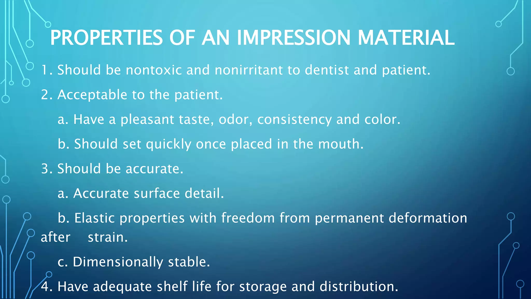 PROPERTIES OF AN IMPRESSION MATERIAL
1. Should be nontoxic and nonirritant to dentist and patient.
2. Acceptable to the patient.
a. Have a pleasant taste, odor, consistency and color.
b. Should set quickly once placed in the mouth.
3. Should be accurate.
a. Accurate surface detail.
b. Elastic properties with freedom from permanent deformation
after strain.
c. Dimensionally stable.
4. Have adequate shelf life for storage and distribution.
 