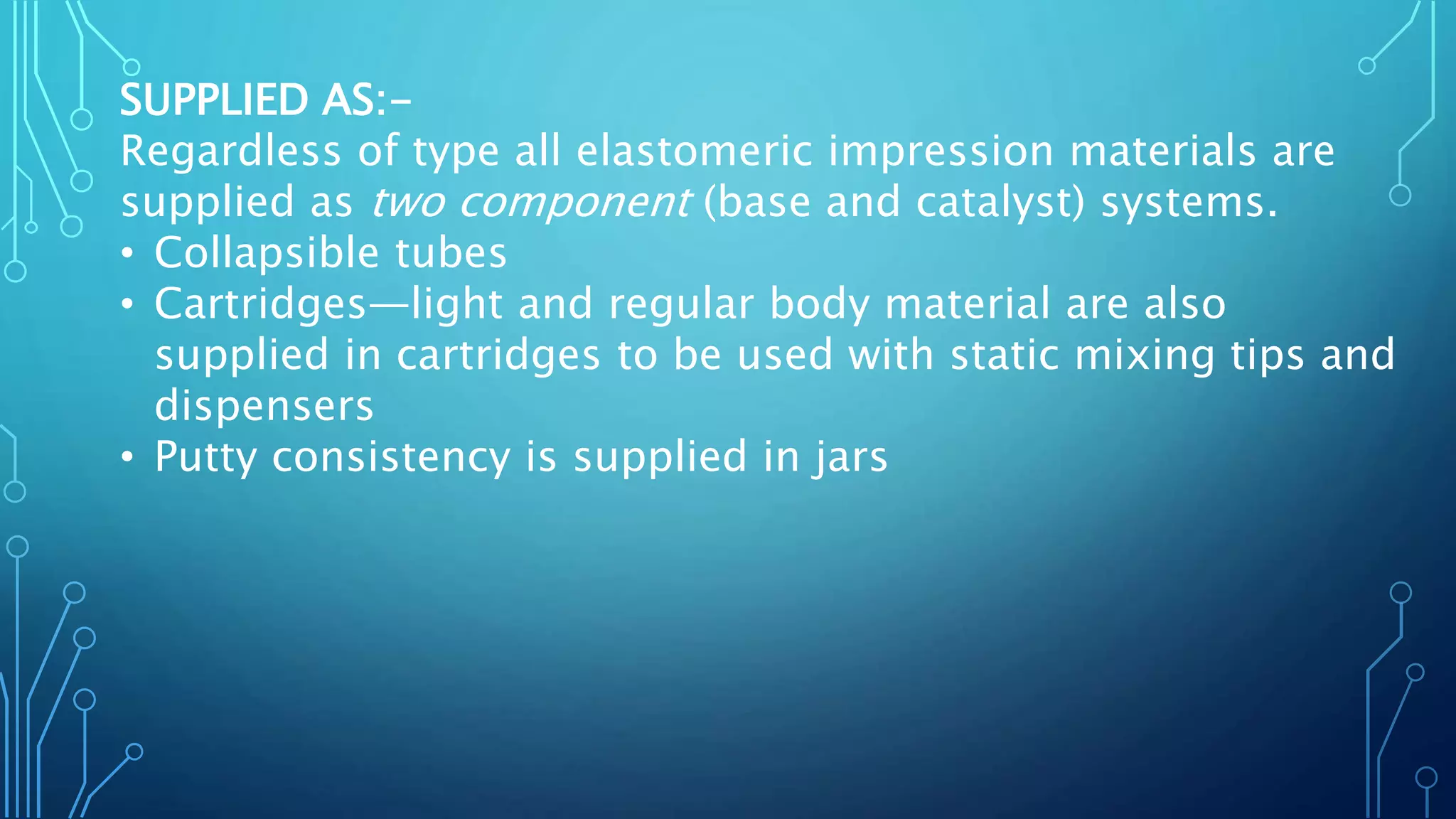 SUPPLIED AS:-
Regardless of type all elastomeric impression materials are
supplied as two component (base and catalyst) systems.
• Collapsible tubes
• Cartridges—light and regular body material are also
supplied in cartridges to be used with static mixing tips and
dispensers
• Putty consistency is supplied in jars
 