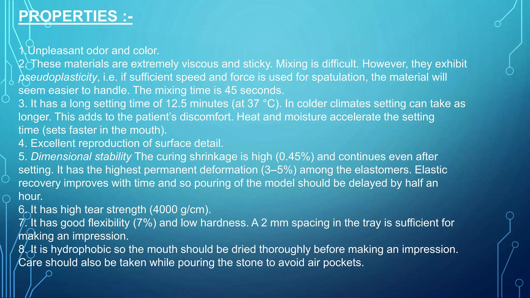 PROPERTIES :-
1.Unpleasant odor and color.
2. These materials are extremely viscous and sticky. Mixing is difficult. However, they exhibit
pseudoplasticity, i.e. if sufficient speed and force is used for spatulation, the material will
seem easier to handle. The mixing time is 45 seconds.
3. It has a long setting time of 12.5 minutes (at 37 °C). In colder climates setting can take as
longer. This adds to the patient’s discomfort. Heat and moisture accelerate the setting
time (sets faster in the mouth).
4. Excellent reproduction of surface detail.
5. Dimensional stability The curing shrinkage is high (0.45%) and continues even after
setting. It has the highest permanent deformation (3–5%) among the elastomers. Elastic
recovery improves with time and so pouring of the model should be delayed by half an
hour.
6. It has high tear strength (4000 g/cm).
7. It has good flexibility (7%) and low hardness. A 2 mm spacing in the tray is sufficient for
making an impression.
8. It is hydrophobic so the mouth should be dried thoroughly before making an impression.
Care should also be taken while pouring the stone to avoid air pockets.
 