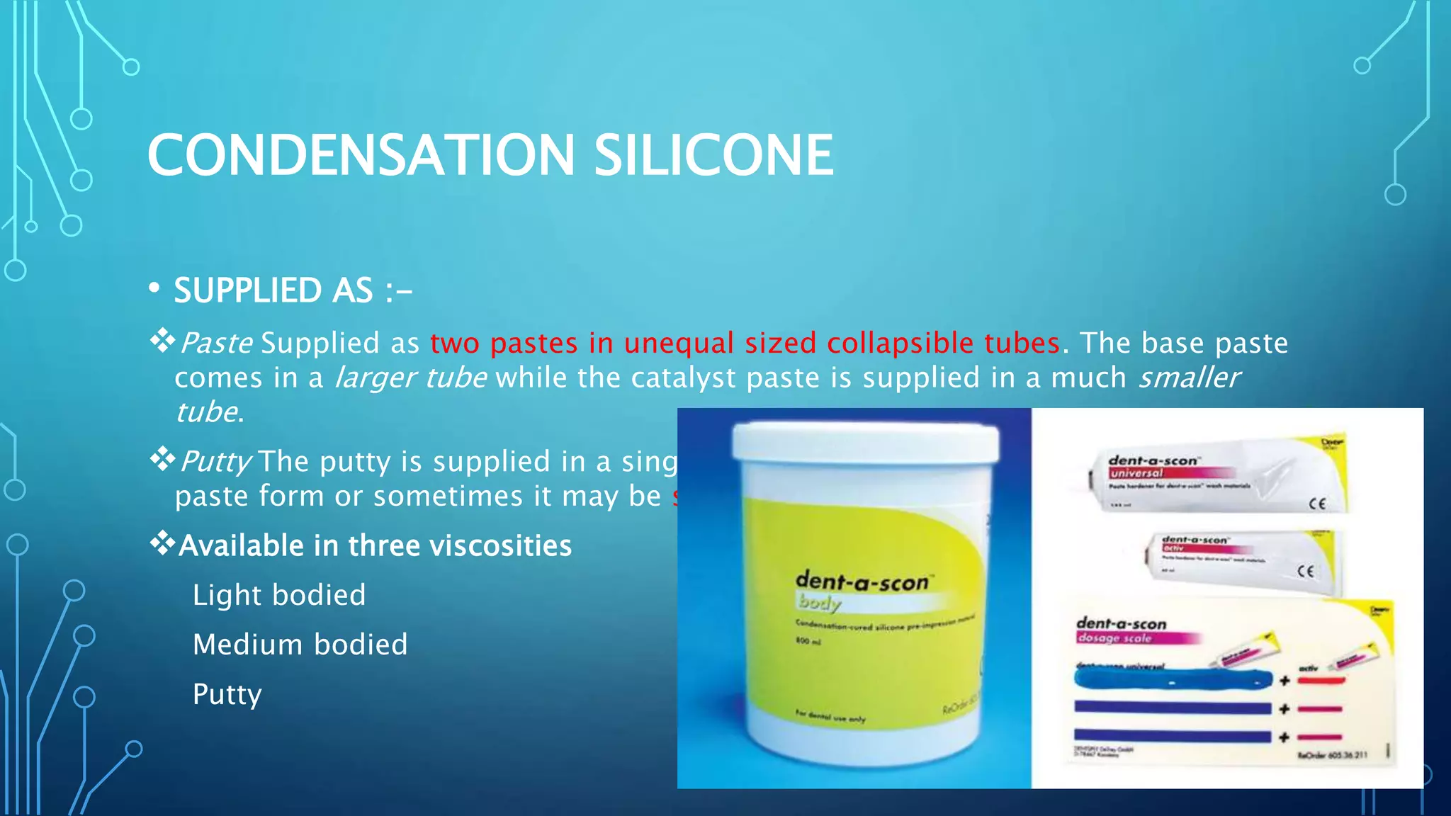 CONDENSATION SILICONE
• SUPPLIED AS :-
Paste Supplied as two pastes in unequal sized collapsible tubes. The base paste
comes in a larger tube while the catalyst paste is supplied in a much smaller
tube.
Putty The putty is supplied in a single large plastic jar . The catalyst may be in
paste form or sometimes it may be supplied as a liquid.
Available in three viscosities
Light bodied
Medium bodied
Putty
 