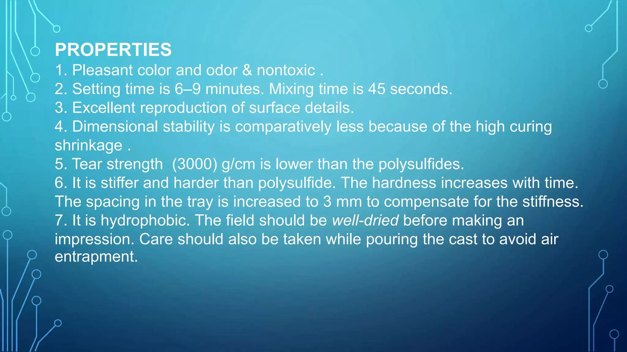 PROPERTIES
1. Pleasant color and odor & nontoxic .
2. Setting time is 6–9 minutes. Mixing time is 45 seconds.
3. Excellent reproduction of surface details.
4. Dimensional stability is comparatively less because of the high curing
shrinkage .
5. Tear strength (3000) g/cm is lower than the polysulfides.
6. It is stiffer and harder than polysulfide. The hardness increases with time.
The spacing in the tray is increased to 3 mm to compensate for the stiffness.
7. It is hydrophobic. The field should be well-dried before making an
impression. Care should also be taken while pouring the cast to avoid air
entrapment.
 