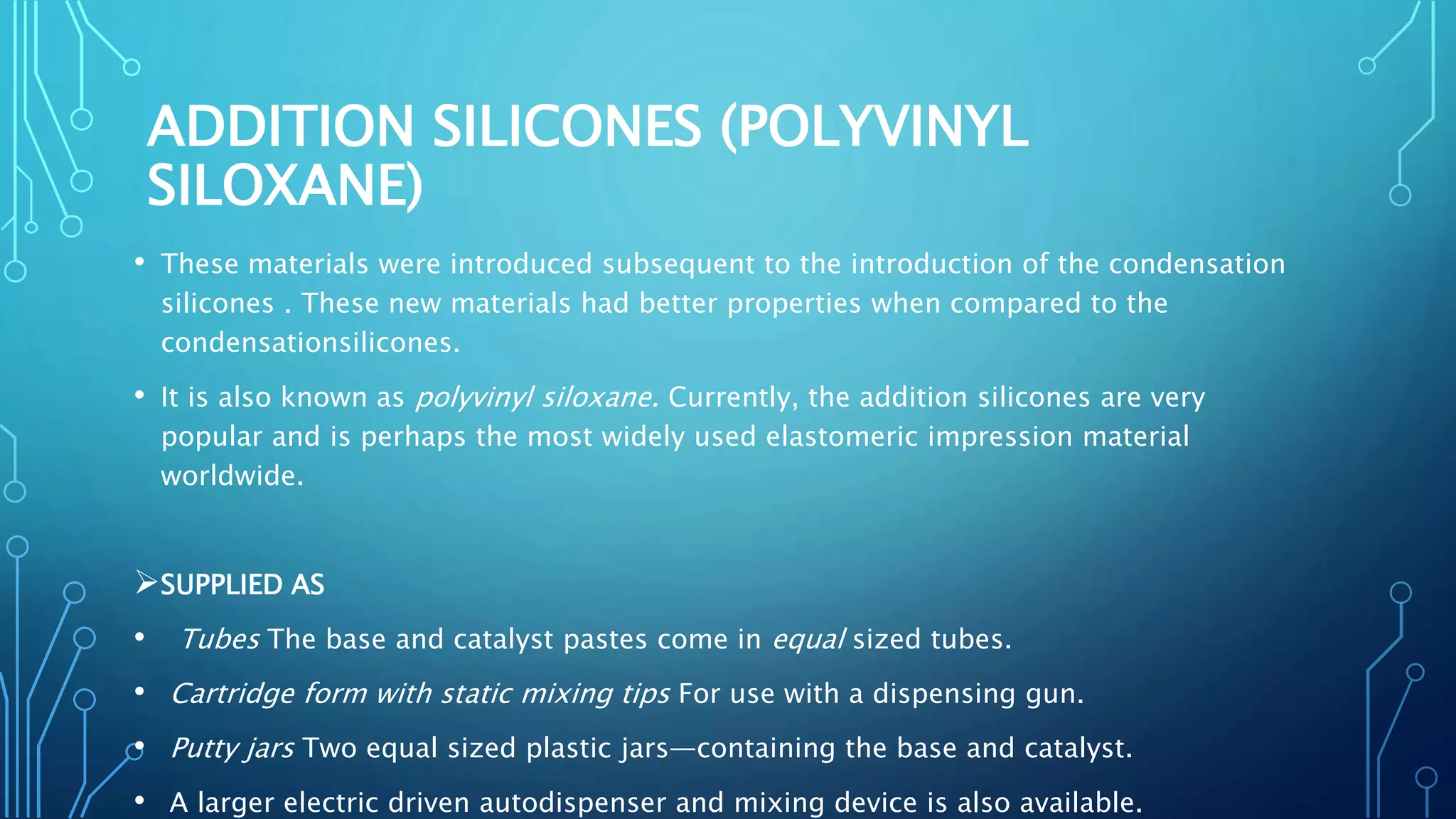 ADDITION SILICONES (POLYVINYL
SILOXANE)
• These materials were introduced subsequent to the introduction of the condensation
silicones . These new materials had better properties when compared to the
condensationsilicones.
• It is also known as polyvinyl siloxane. Currently, the addition silicones are very
popular and is perhaps the most widely used elastomeric impression material
worldwide.
SUPPLIED AS
• Tubes The base and catalyst pastes come in equal sized tubes.
• Cartridge form with static mixing tips For use with a dispensing gun.
• Putty jars Two equal sized plastic jars—containing the base and catalyst.
• A larger electric driven autodispenser and mixing device is also available.
 