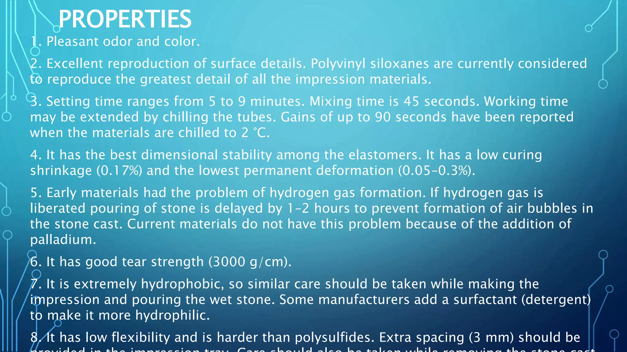 PROPERTIES
1. Pleasant odor and color.
2. Excellent reproduction of surface details. Polyvinyl siloxanes are currently considered
to reproduce the greatest detail of all the impression materials.
3. Setting time ranges from 5 to 9 minutes. Mixing time is 45 seconds. Working time
may be extended by chilling the tubes. Gains of up to 90 seconds have been reported
when the materials are chilled to 2 °C.
4. It has the best dimensional stability among the elastomers. It has a low curing
shrinkage (0.17%) and the lowest permanent deformation (0.05–0.3%).
5. Early materials had the problem of hydrogen gas formation. If hydrogen gas is
liberated pouring of stone is delayed by 1–2 hours to prevent formation of air bubbles in
the stone cast. Current materials do not have this problem because of the addition of
palladium.
6. It has good tear strength (3000 g/cm).
7. It is extremely hydrophobic, so similar care should be taken while making the
impression and pouring the wet stone. Some manufacturers add a surfactant (detergent)
to make it more hydrophilic.
8. It has low flexibility and is harder than polysulfides. Extra spacing (3 mm) should be
 