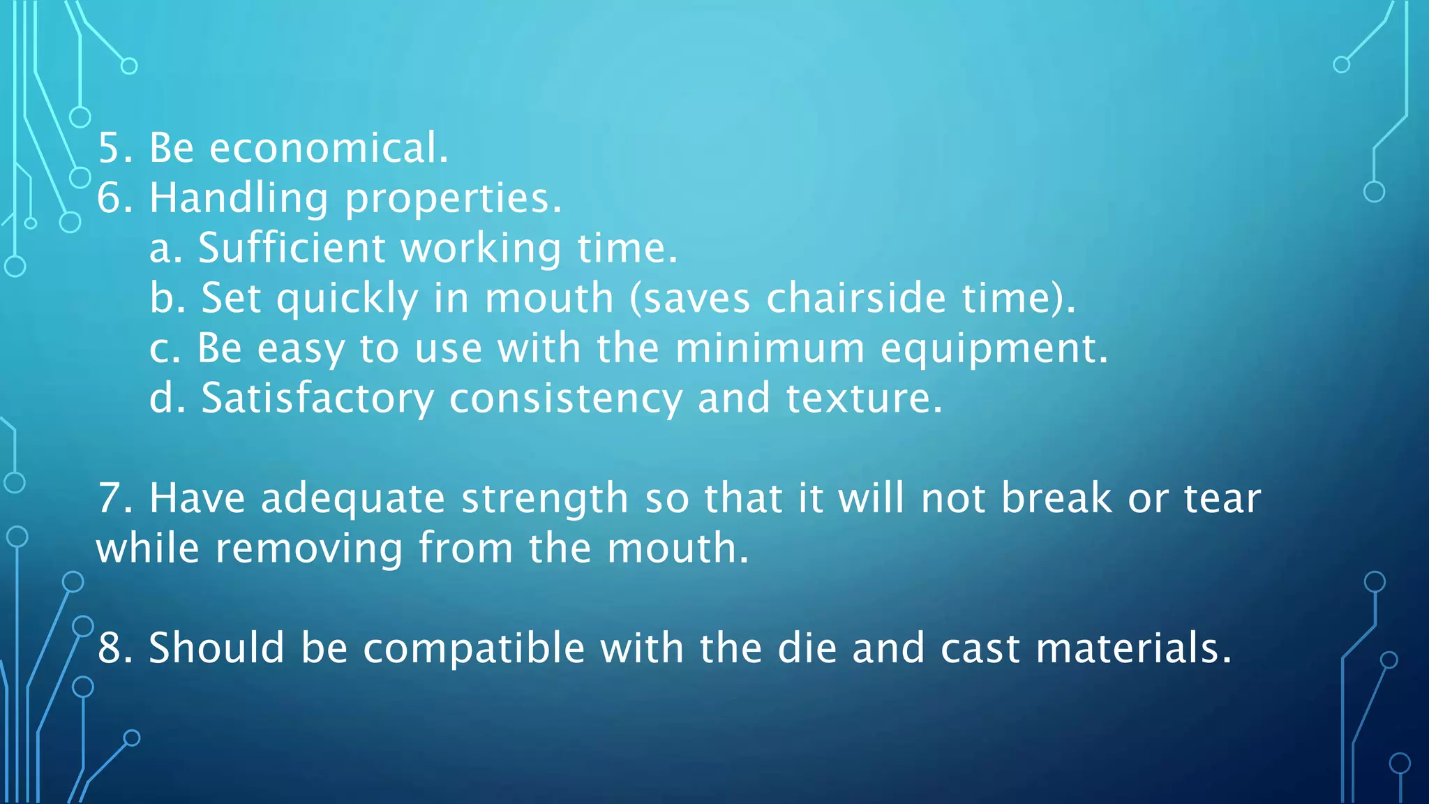 5. Be economical.
6. Handling properties.
a. Sufficient working time.
b. Set quickly in mouth (saves chairside time).
c. Be easy to use with the minimum equipment.
d. Satisfactory consistency and texture.
7. Have adequate strength so that it will not break or tear
while removing from the mouth.
8. Should be compatible with the die and cast materials.
 