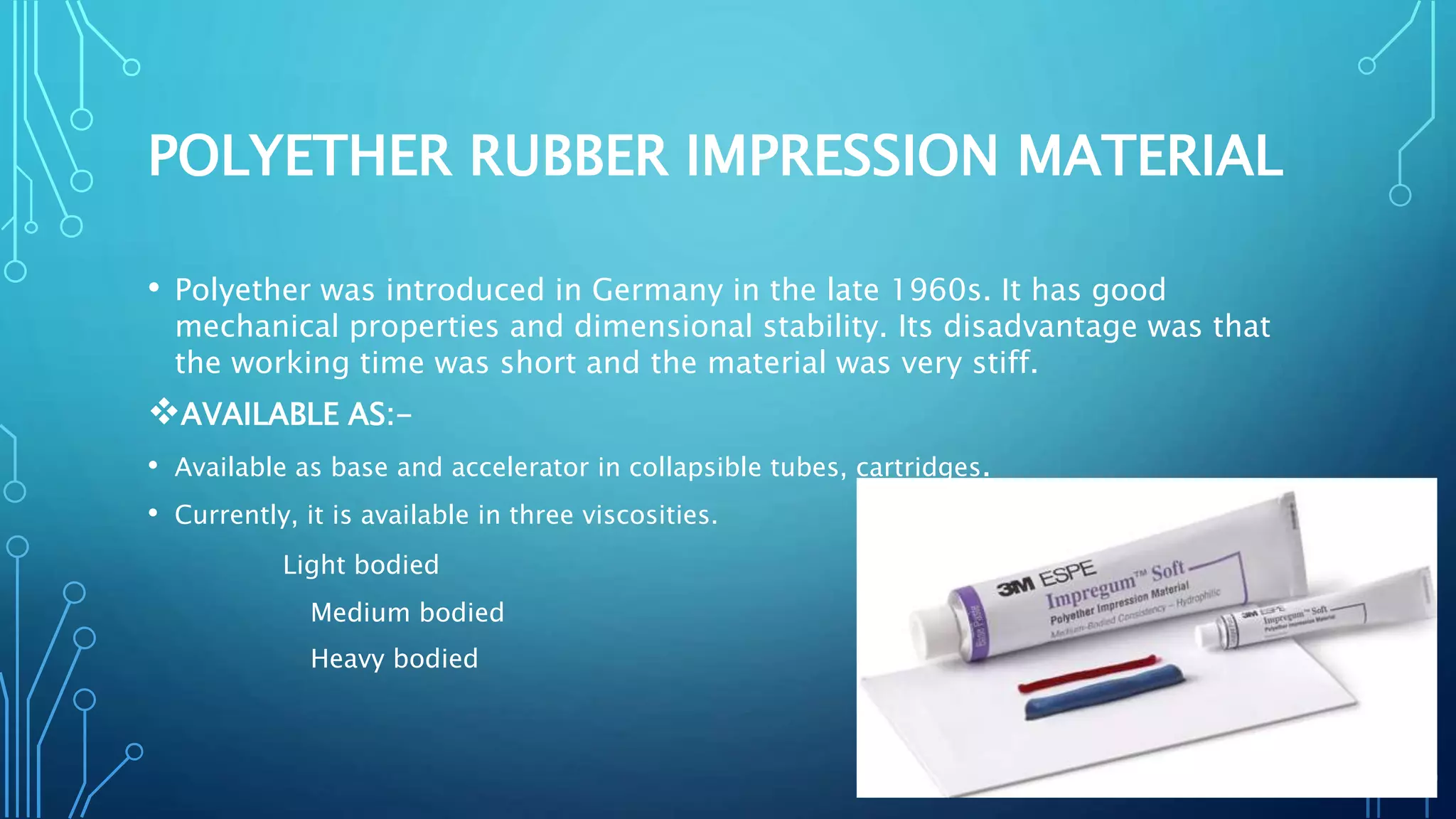 POLYETHER RUBBER IMPRESSION MATERIAL
• Polyether was introduced in Germany in the late 1960s. It has good
mechanical properties and dimensional stability. Its disadvantage was that
the working time was short and the material was very stiff.
AVAILABLE AS:-
• Available as base and accelerator in collapsible tubes, cartridges.
• Currently, it is available in three viscosities.
Light bodied
Medium bodied
Heavy bodied
 