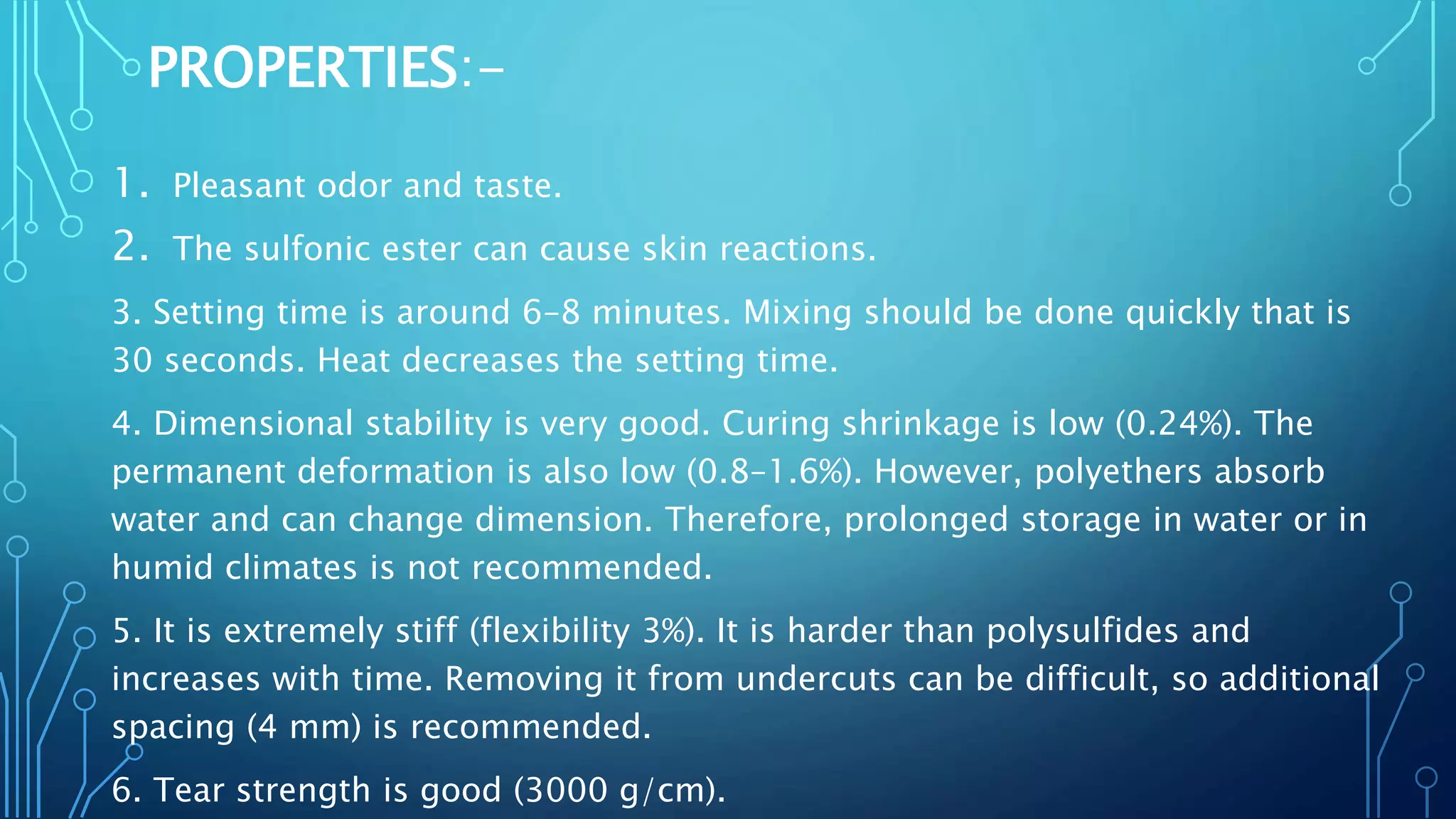 PROPERTIES:-
1. Pleasant odor and taste.
2. The sulfonic ester can cause skin reactions.
3. Setting time is around 6–8 minutes. Mixing should be done quickly that is
30 seconds. Heat decreases the setting time.
4. Dimensional stability is very good. Curing shrinkage is low (0.24%). The
permanent deformation is also low (0.8–1.6%). However, polyethers absorb
water and can change dimension. Therefore, prolonged storage in water or in
humid climates is not recommended.
5. It is extremely stiff (flexibility 3%). It is harder than polysulfides and
increases with time. Removing it from undercuts can be difficult, so additional
spacing (4 mm) is recommended.
6. Tear strength is good (3000 g/cm).
 