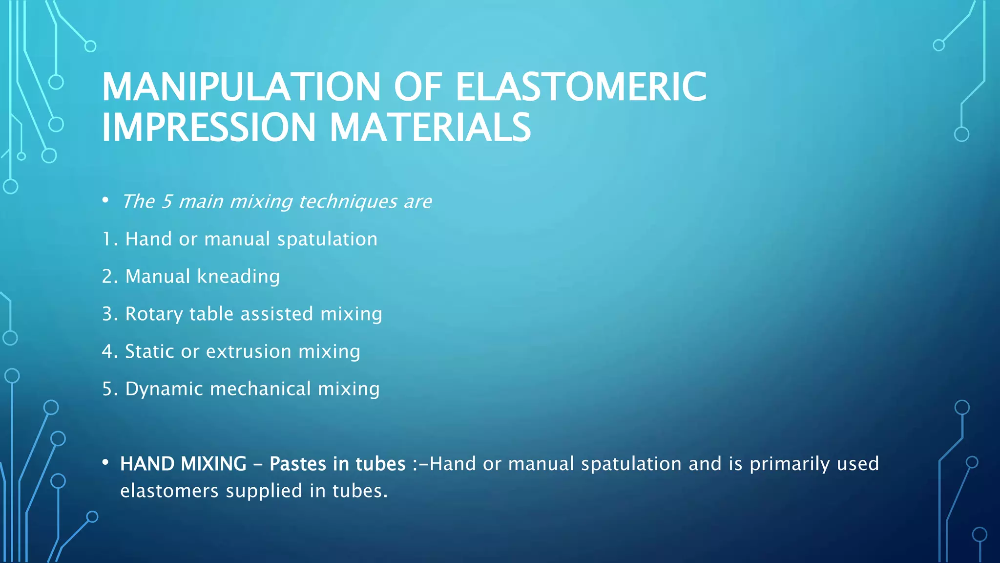 MANIPULATION OF ELASTOMERIC
IMPRESSION MATERIALS
• The 5 main mixing techniques are
1. Hand or manual spatulation
2. Manual kneading
3. Rotary table assisted mixing
4. Static or extrusion mixing
5. Dynamic mechanical mixing
• HAND MIXING - Pastes in tubes :-Hand or manual spatulation and is primarily used
elastomers supplied in tubes.
 