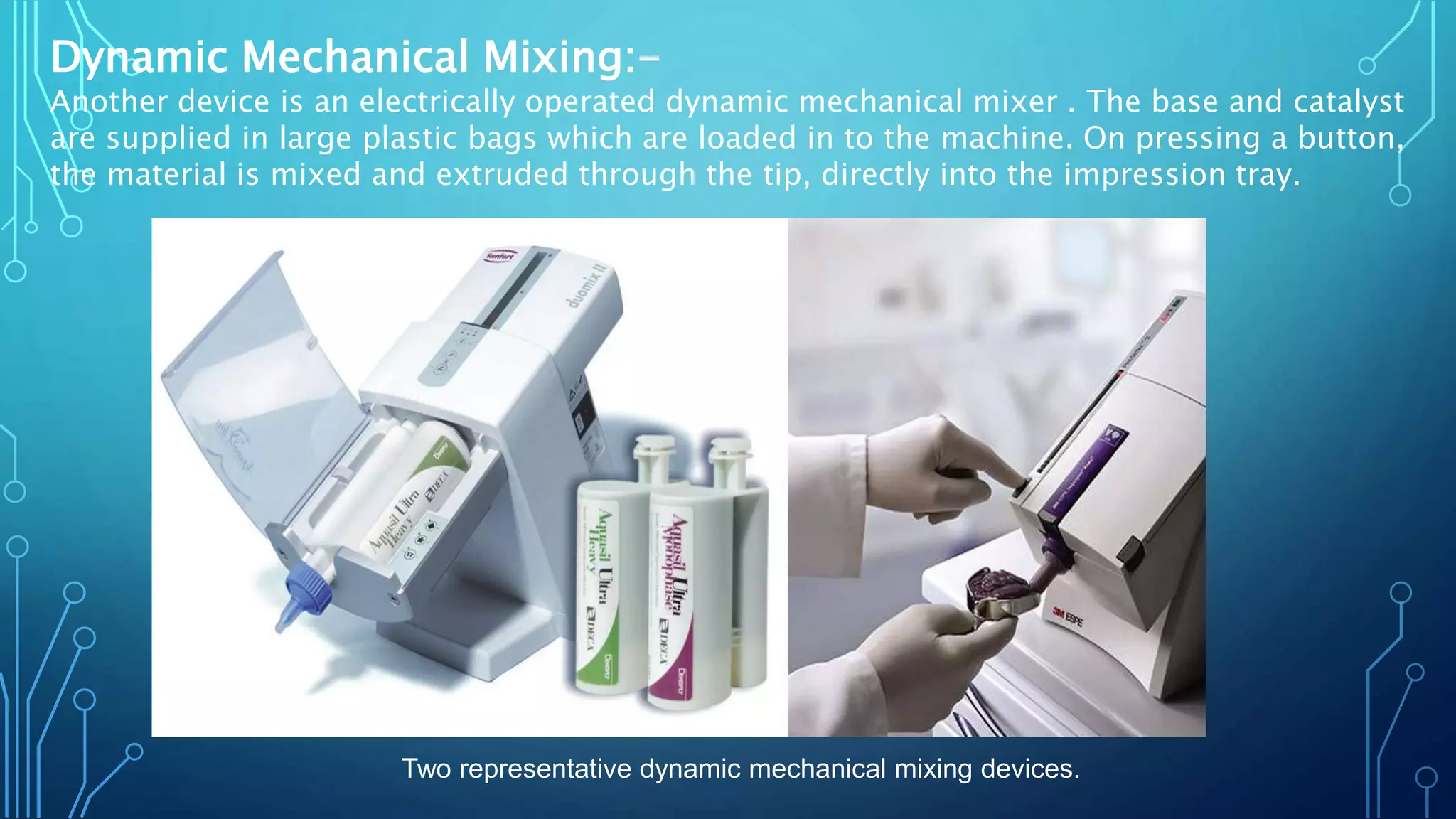 Dynamic Mechanical Mixing:-
Another device is an electrically operated dynamic mechanical mixer . The base and catalyst
are supplied in large plastic bags which are loaded in to the machine. On pressing a button,
the material is mixed and extruded through the tip, directly into the impression tray.
Two representative dynamic mechanical mixing devices.
 