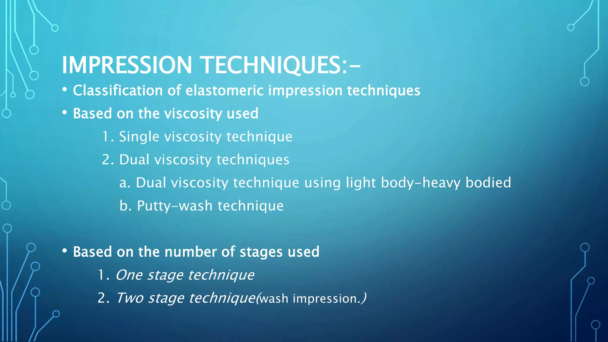 IMPRESSION TECHNIQUES:-
• Classification of elastomeric impression techniques
• Based on the viscosity used
1. Single viscosity technique
2. Dual viscosity techniques
a. Dual viscosity technique using light body-heavy bodied
b. Putty-wash technique
• Based on the number of stages used
1. One stage technique
2. Two stage technique(wash impression.)
 