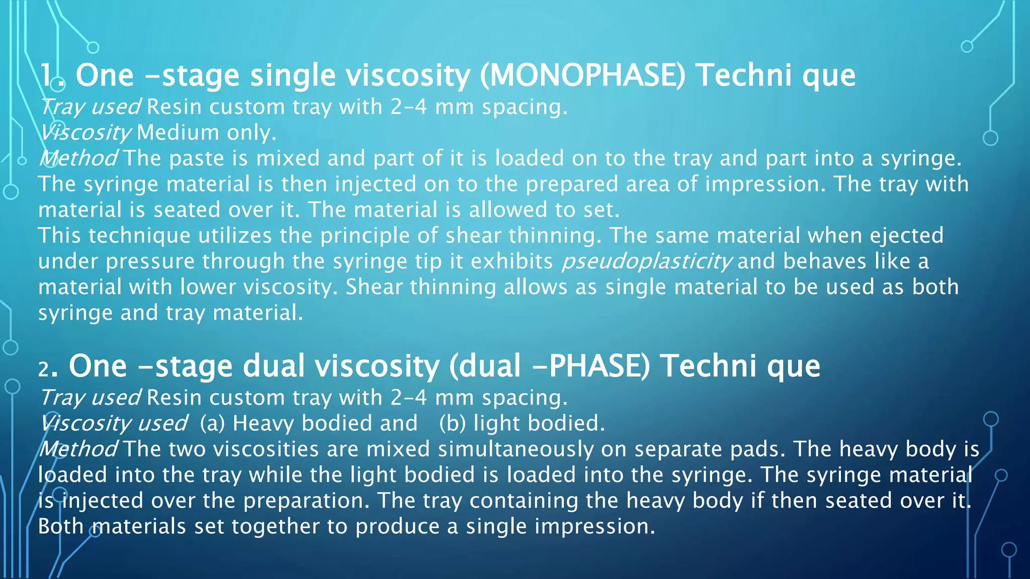 1. One -stage single viscosity (MONOPHASE) Techni que
Tray used Resin custom tray with 2–4 mm spacing.
Viscosity Medium only.
Method The paste is mixed and part of it is loaded on to the tray and part into a syringe.
The syringe material is then injected on to the prepared area of impression. The tray with
material is seated over it. The material is allowed to set.
This technique utilizes the principle of shear thinning. The same material when ejected
under pressure through the syringe tip it exhibits pseudoplasticity and behaves like a
material with lower viscosity. Shear thinning allows as single material to be used as both
syringe and tray material.
2. One -stage dual viscosity (dual -PHASE) Techni que
Tray used Resin custom tray with 2–4 mm spacing.
Viscosity used (a) Heavy bodied and (b) light bodied.
Method The two viscosities are mixed simultaneously on separate pads. The heavy body is
loaded into the tray while the light bodied is loaded into the syringe. The syringe material
is injected over the preparation. The tray containing the heavy body if then seated over it.
Both materials set together to produce a single impression.
 