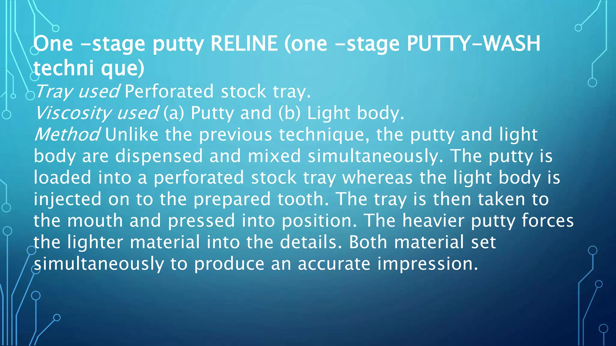 One -stage putty RELINE (one -stage PUTTY-WASH
techni que)
Tray used Perforated stock tray.
Viscosity used (a) Putty and (b) Light body.
Method Unlike the previous technique, the putty and light
body are dispensed and mixed simultaneously. The putty is
loaded into a perforated stock tray whereas the light body is
injected on to the prepared tooth. The tray is then taken to
the mouth and pressed into position. The heavier putty forces
the lighter material into the details. Both material set
simultaneously to produce an accurate impression.
 