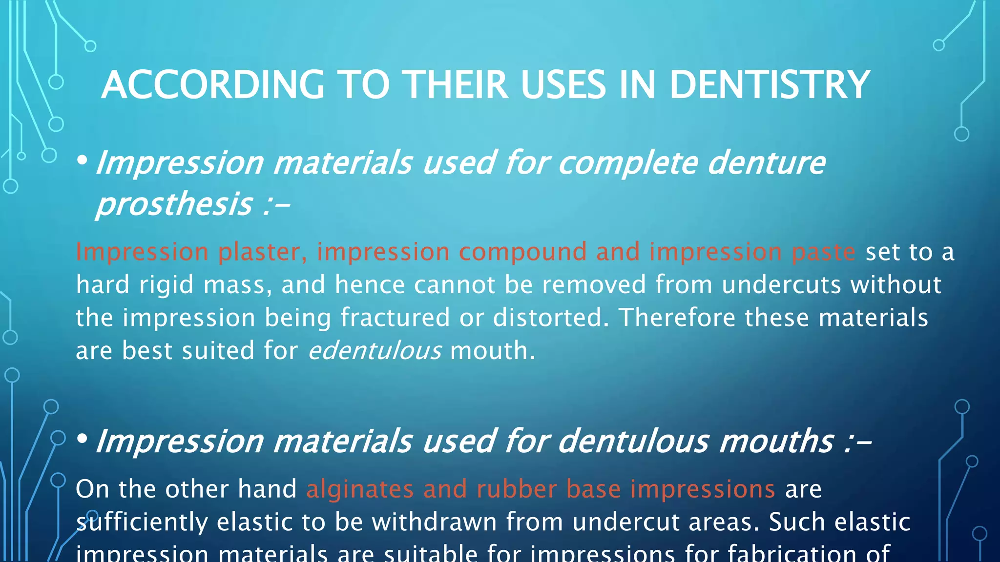 ACCORDING TO THEIR USES IN DENTISTRY
•Impression materials used for complete denture
prosthesis :-
Impression plaster, impression compound and impression paste set to a
hard rigid mass, and hence cannot be removed from undercuts without
the impression being fractured or distorted. Therefore these materials
are best suited for edentulous mouth.
•Impression materials used for dentulous mouths :-
On the other hand alginates and rubber base impressions are
sufficiently elastic to be withdrawn from undercut areas. Such elastic
 