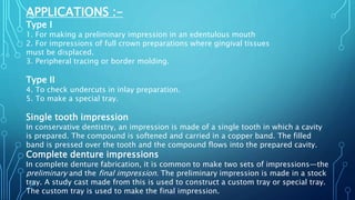 APPLICATIONS :-
Type I
1. For making a preliminary impression in an edentulous mouth
2. For impressions of full crown preparations where gingival tissues
must be displaced.
3. Peripheral tracing or border molding.
Type II
4. To check undercuts in inlay preparation.
5. To make a special tray.
Single tooth impression
In conservative dentistry, an impression is made of a single tooth in which a cavity
is prepared. The compound is softened and carried in a copper band. The filled
band is pressed over the tooth and the compound flows into the prepared cavity.
Complete denture impressions
In complete denture fabrication, it is common to make two sets of impressions—the
preliminary and the final impression. The preliminary impression is made in a stock
tray. A study cast made from this is used to construct a custom tray or special tray.
The custom tray is used to make the final impression.
 