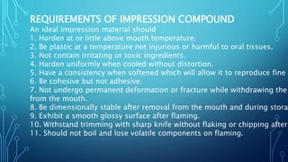 REQUIREMENTS OF IMPRESSION COMPOUND
An ideal impression material should
1. Harden at or little above mouth temperature.
2. Be plastic at a temperature not injurious or harmful to oral tissues.
3. Not contain irritating or toxic ingredients.
4. Harden uniformly when cooled without distortion.
5. Have a consistency when softened which will allow it to reproduce fine d
6. Be cohesive but not adhesive.
7. Not undergo permanent deformation or fracture while withdrawing the
from the mouth.
8. Be dimensionally stable after removal from the mouth and during storag
9. Exhibit a smooth glossy surface after flaming.
10. Withstand trimming with sharp knife without flaking or chipping after
11. Should not boil and lose volatile components on flaming.
 